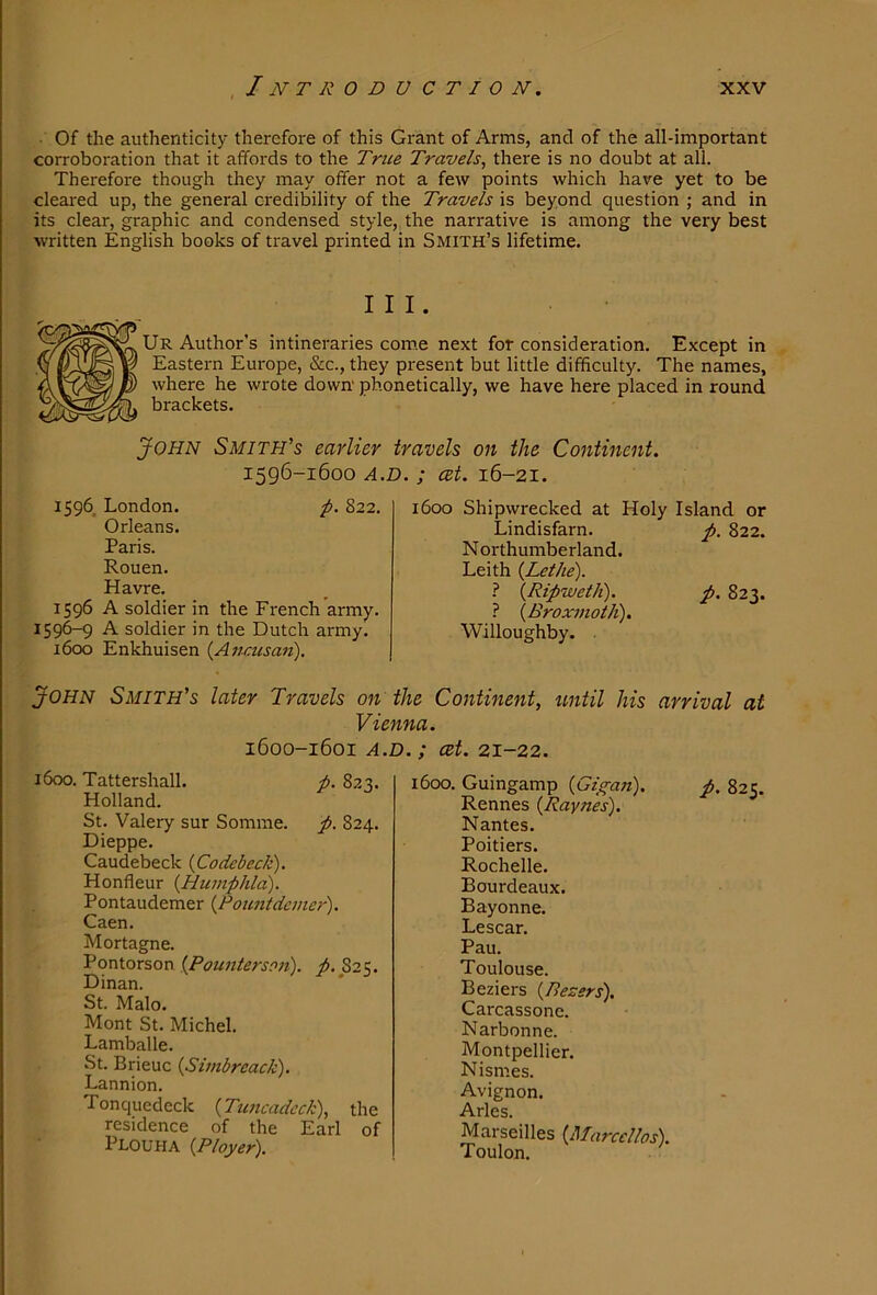 Of the authenticity therefore of this Grant of Arms, and of the all-important corroboration that it affords to the True Travels, there is no doubt at all. Therefore though they may offer not a few points which have yet to be cleared up, the general credibility of the Travels is beyond question ; and in its clear, graphic and condensed style, the narrative is among the very best written English books of travel printed in Smith’s lifetime. III. Ur Author’s intineraries com.e next for consideration. Except in Eastern Europe, &c., they present but little difficulty. The names, where he wrote down' phonetically, we have here placed in round brackets. John Smith’s earlier travels on the Continent. 1596-1600 A.D. ; cet. 16-21. 1596. London. p. 822. Orleans. Paris. Rouen. Havre. 1596 A soldier in the French army. 1596-9 A soldier in the Dutch army. 1600 Enkhuisen {Anf-usaii). 1600 Shipwrecked at Holy Island or Lindisfarn. p. 822. N orthumberland. Leith {Lethe). I {Ripweth). p. 823. ? {Broxmotli). Willoughby. John Smith’s later Travels on the Continent, until his arrival at Vienna. 1600-1601 A.D. ; cet. 21-22. 1600. Tattershall. p. 823. Holland. St. Valery sur Somme, p. 824. Dieppe. Caudebeck {Codebeck). Honfleur {Humphla). Pontaudemer {Pountdeiner). Caen. Mortagne. Pontorson {Pounterso7i). ^.825. Dinan. St. Malo. Mont St. Michel. Lamballe. St. Brieuc {Simbreack). Lannion. Tonquedeck {Tuncadeck), the residence of the Earl of Plouha {Ployer). 1600. Guingamp {Gigan). p. 825. Rennes {Jdaynes). Nantes. Poitiers. Rochelle. Bourdeaux. Bayonne. Lescar. Pau. Toulouse. Beziers {Bezsrs). Carcassone. Narbonne. Montpellier. Nismes. Avignon. Arles. Marseilles {Marcellos). Toulon.