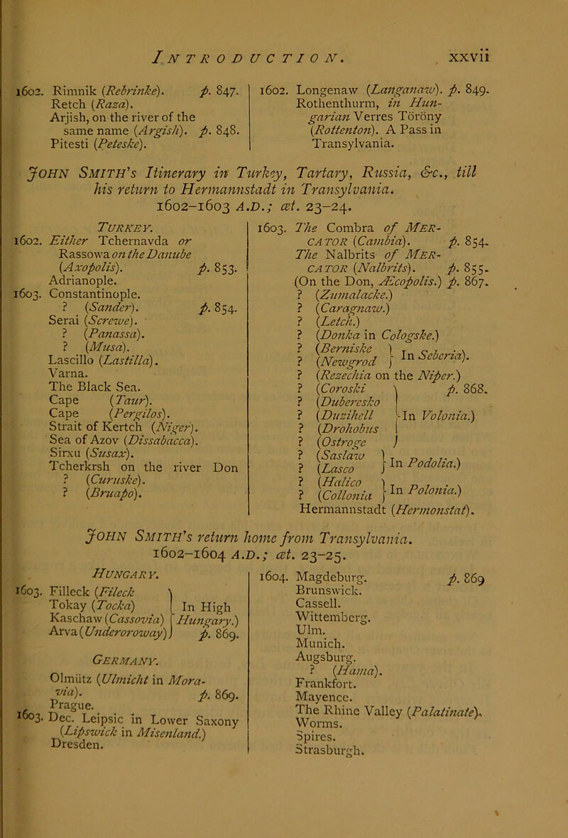 1602. Rimnik {Rebfinke). f>. 847. Retch {Raza). Arjish, on the river of the same name 848. Pitesti {Peteske). 1602. Longenaw {Langaiiaiv). p. 849. Rothenthurm, m Him- garian Verres Torony (Rotteiito7i). A Pass in Transylvania. John Smith’s Itinerary in Ttirkey, Tartary, Russia, &c., till his retiirn to Hennannstadt in Transylvania. 1602-1603 A.D.; cet. 23-24. Turkey. 1602. Either Tchernavda or Rassowa on the Damcbe {Axopolis). p. 853. Adrianople. 1603. Constantinople. ? {Sander). p. 854. Serai {Screwe). ? {Panassa). ? (Afusa). Lascillo (Lastilla). Varna. The Black Sea. Cape (Taur). Cape {Pergilos). Strait of Kertch {Niger). Sea of Azov {Dissabacea). Sirxu [Sttsax). Tcherkrsh on the river Don ? {Curuske). ? {Bmapo). 1603. The Combra of Mer- cator {Cainbici). p. 854. The Nalbrits of Mer- cator {Nalbrits). p. 855. (On the Don, Atcopolis.) p. 867. ? {Zumalackei) ? {Caragnawi) 1 {Letch.) ? {Do7ika in Coiogske.) ? {Newgrod ) ^'^Sebc7na). ? {Rezechia on the Nipcr.) ? {Coroski \ p. 868. ? {Duberesko ? {Diizihell l-In Volo7iia.) ? {Drohobus \ ? {Ostroge ) ? [SsiT } In/’»«».) ? } In/>»/»»<•<>.) Hermannstadt {He7-77i07tstat). John Smith's return home from Transylvania. 1602-1604 cet. 23-25. Hungary. 1603. Filleck {Fileck Tokay {Tocka) Kaschaw {Cassovia) Arva (U7ideroroway) Germany. Olmlitz {Ul77iicht in Mora- p. 869. Prague. ^003- Dec. Leipsic in Lower Saxony {Lipswiek in Mise7iland.) Dresden. 1604. Magdeburg. p. 869 Brunswick. Cassell. Wittemberg. Ulm. Munich. Augsburg. ? {Ha//ia). Frankfort. Mayencc. The Rhine Valley {Palatmate). Worms. Spires. Strasburgh. In High Hwigary.) p. 869.