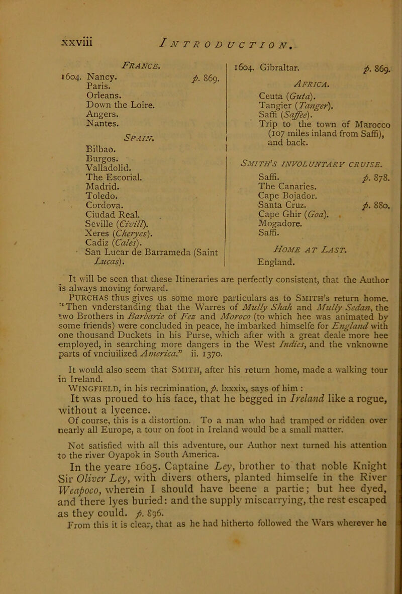 France. 1604. Nancy. Paris. Orleans. Down the Loire. Angers. Nantes. Spain. Bilbao. Burgos. Valladolid. The Escorial. Madrid. Toledo. Ciudad Real. Seville {Civilt). Xeres (Cheryes). Cadiz {Gales). ■ San Lucar de Barr; Lucas). It will be seen that these Itineraries are perfectly consistent, that the Author is always moving forward. PURCHAS thus gives us some more particulars as to Smith’s return home. Then vnderstanding that the Warres of Mully Shah and Mully Sedan, the two Brothers in Barbarie of Fez and Moroco (to which hee was animated by some friends) were concluded in peace, he imbarked himselfe for E?iglatid with one thousand Duckets in his Purse, which after with a great deale more hee employed, in searching more dangers in the West Indies, and the vnknowne parts of vneiuilized ii. 1370. It would also seem that Smith, after his return home, made a walking tour in Ireland. Wingfield, in his recrimination, yJ. Ixxxi.K, says of him : It was proued to his face, that he begged in Ireland like a rogue, without a lycence. Of course, this is a distortion. To a man who had tramped or ridden over nearly all Europe, a tour on foot in Ireland would be a small matter. Not satisfied with all this adventure, our Author next turned his attention to the river Oyapok in South America. In the yeare 1605. Captaine Ley, brother to that noble Knight Sir Oliver Ley, with divers others, planted himselfe in the River I7eo/)oco, wherein I should have beene a partie; but hee dyed, and there lyes buried: and the supply miscarrying, the rest escaped as they could. f>. S96. From this it is clear, that as he had hitherto followed the Wars wherever he p. 869. 1604. Gibraltar. Africa. p. 869. Ceuta {Guta). Tangier {Tanger). Saffi {Saffee). Trip to the town of Marocco (107 miles inland from Saffi), and back. iieda (Saint Smith's involuntary cruise. p. 878. Saffi. The Canaries. Cape Bojador. Cape Ghir {God). , Mogadore. Saffi. Home at Last. England.