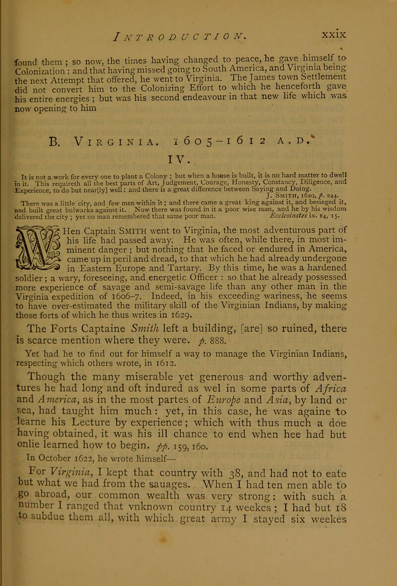 found them : so now, the times having changed to peace, he gawe himself to Colonization : and that having missed going to South America, and Virginia being the next Attempt that offered, he went to Virginia. The James town Settlement did not convert him to the Colonizing Effort to which he henceforth gave his entire energies ; but was his second endeavour in that new life which was. now opening to him B. Virginia. 1605-1612 a.d.'“ IV. , It is not a work for every one to plant a Colony ; but when a house is built, it is no hard matter to dwell in it. This requireth all the best parts of Art, Judgement, Courage, Honesty, Constancy, Diligence, and Experience, to do but near[ly] well: and there is a great difference between Saying and Doing. J. Smith, 1620,^. 244. There was a little city, and few men within it; and there came a great king against it, and besieged it, and built great bulwarks against it. Now there was found in it a poor wise man, and he by his wisdom delivered the city ; yet no man remembered that same poor man. Ecclesiastes ix. 14, 15. Hen Captain Smith went to Virginia, the most adventurous part of his life had passed away. He was often, while there, in most im- minent danger ; but nothing that he faced or endured in America, came up in peril and dread, to that which he had already undergone in Eastern Europe and Tartary. By this time, he was a hardened soldier; a wary, foreseeing, and energetic Officer ; so that he already possessed more experience of savage and semi-savage life than any other man in the Virginia expedition of 1606-7. Indeed, in his exceeding wariness, he seems to have over-estimated the military skill of the Virginian Indians, by making those forts of which he thus writes in 1629. The Forts Captaine Smith left a building, [are] so ruined, there is scarce mention where they were. /. 888. Yet had he to find out for himself a way to manage the Virginian Indians, respecting which others wrote, in 1612. Though the many miserable yet generous and worthy adven- tures he had long and oft indured as wel in some parts of Africa and America, as in the most partes of Europe and Asia, by land or sea, had taught him much: yet, in this case, he was againe to learne his Lecture by experience; which with thus much a doe having obtained, it was his ill chance to end when hee had but onlie learned how to begin. 159,160. In October 1622, he wrote himself— For Virginia, I kept that country with 38, and had not to eate but what we had from the sauages. When I had ten men able to go abroad, our common wealth was very strong: with such a number I ranged that vnknown country 14 weekes ; I had but 18 to subdue them all, with which great army I stayed six weekes