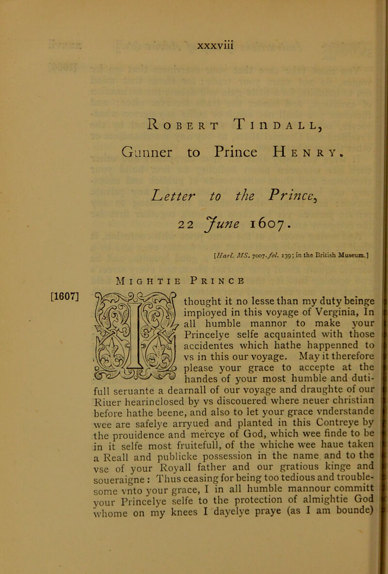 Robert TinoALL, Gunner to Prince Henry. T^etter to the Prince^ 2 2 June 1607. [Ilarl. MS. -joiyj.fol. 139; in the British Musetun.] Mightie Prince thought it no lesse than my duty beinge imployed in this voyage of Verginia, In all humble mannor to make your Princelye selfe acquainted with those accidentes which hathe happenned to vs in this our voyage. May it therefore please your grace to accepte at the handes of your most humble and duti- full seruante a dearnall of our voyage and draughte of our Riuer hearinclosed by vs discouered where neuer Christian before hathe beene, and also to let your grace vnderstande wee are safelye arryued and planted in this Contreye by the prouidence and meVcye of God, which wee finde to be in it selfe most fruitefull, of the whiche wee haue taken a Reall and publicke possession in the name and to the vse of your Royall father and our gratious kinge and soueraigne : Thus ceasing for being too tedious and trouble- some vnto your grace, I in all humble mannour committ your Princelye selfe to the protection of almightie God whome on my knees I dayelye praye (as I am bounde) [1607]