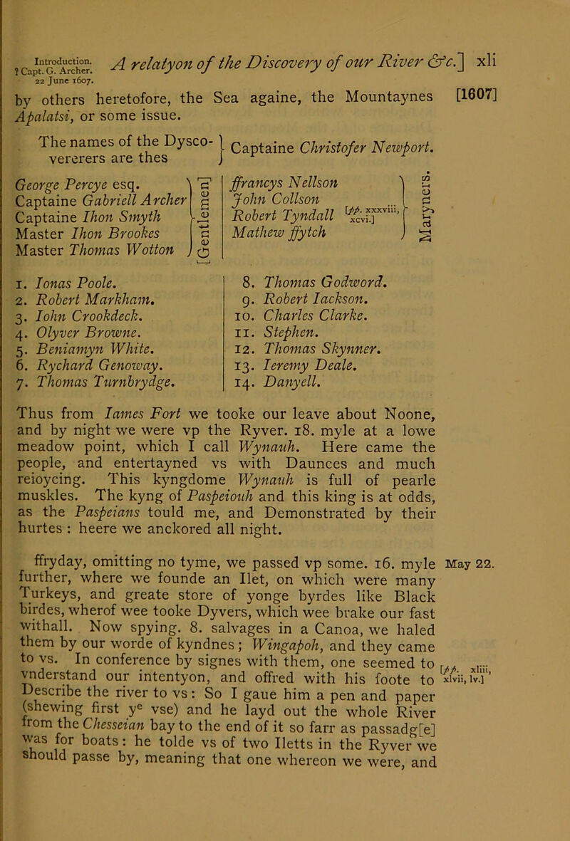 22 June 1607. by others heretofore, the Sea againe, the Mountaynes [1607] Apalatsi, or some issue. The names of the Dysco- vererers are thes ■ Captaine Christofer Neivport. George Percye esq. ' Captaine Gabrieli Archer Captaine Ihon Smyth Master Ihon Brookes Master Thomas Wotton , c <D a (U c (D o ffrancys Nellson John Collson Robert Tyndall Mathew ffytch xn 0) C gJ 1. lonas Poole. 2. Robert Markham, 3. lohn Crookdeck. 4. Olyver Browne. 5. Beniamyn White. 6. Rychard Genoway. 7. Thomas Ttirnbrydge. 8. Thomas Godword. g. Robert lackson. 10. Charles Clarke. 11. Stephen. 12. Thomas Skynner. 13. leremy Deale. 14. Danyell. Thus from lames Fort we tooke our leave about Noone, and by night we were vp the Ryver. 18. myle at a lowe meadow point, which I call Wynauh. Here came the people, and entertayned vs with Daunces and much reioycing. This kyngdome Wynauh is full of pearle muskles. The kyng of Paspeiouh and this king is at odds, as the Paspeians tould me, and Demonstrated by their hurtes : heere we anchored all night. ffryday, omitting no tyme, we passed vp some. 16. myle May 22. further, where we founde an Ilet, on which were many Turkeys, and greate store of yonge byrdes like Black birdes, wherof wee tooke Dyvers, which wee brake our fast I withall. Now spying. 8. salvages in a Canoa, we haled ! them by our worde of kyndnes; Wingapoh, and they came f to vs. In conference by signes with them, one seemed to r.. ; vnderstand our intentyon, and offred with his foote to Describe the river to vs : So I gaue him a pen and paper ■ (shewing first y^ vse) and he layd out the whole River ‘ irom the Chesseian bay to the end of it so farr as passadg[e] ' \vas for boats: he tolde vs of two Iletts in the Ryver we should passe by, meaning that one whereon we were, and