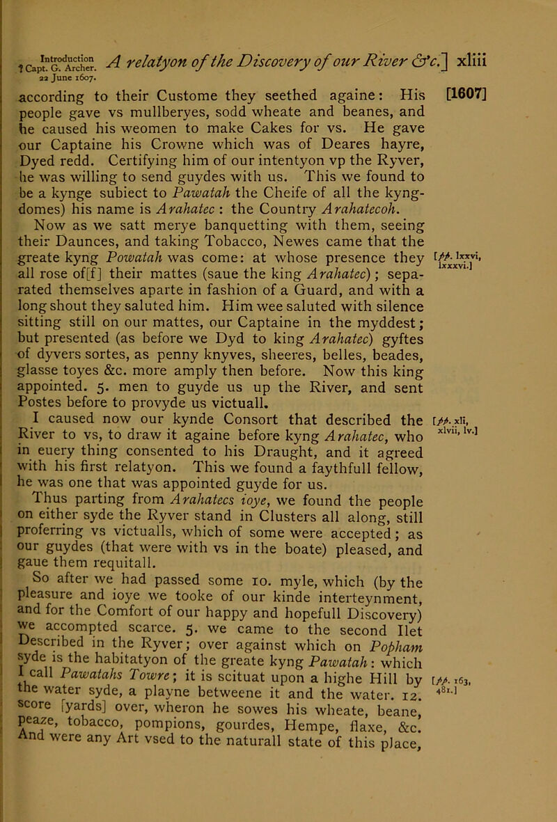 as June 1607. according to their Custome they seethed againe; His [1607] people gave vs mullberyes, sodd wheate and beanes, and he caused his weomen to make Cakes for vs. He gave our Captaine his Crowne which was of Deares hayre, Dyed redd. Certifying him of our intentyon vp the Ryver, he was willing to send guydes with us. This we found to be a kynge subiect to Pawatah the Cheife of all the kyng- domes) his name is Arahatec : the Country Arahatecoh. Now as we satt merye banquetting with them, seeing their Daunces, and taking Tobacco, Newes came that the greate kyng Powatah was come; at whose presence they all rose of[f] their mattes (saue the king Arahatec)’, sepa- rated themselves aparte in fashion of a Guard, and with a long shout they saluted him. Him wee saluted with silence sitting still on our mattes, our Captaine in the myddest; but presented (as before we Dyd to king Arahatec) gyftes of dyvers sortes, as penny knyves, sheeres, belles, beades, glasse toyes &c. more amply then before. Now this king appointed. 5. men to guyde us up the River, and sent Postes before to provyde us victuall. I caused now our kynde Consort that described the River to vs, to draw it againe before kyng Arahatec, who in euery thing consented to his Draught, and it agreed with his first relatyon. This we found a faythfull fellow, he was one that was appointed guyde for us. Thus parting from Arahatecs ioye, we found the people on either syde the Ryver stand in Clusters all along, still proferring vs victualls, which of some were accepted; as our guydes (that were with vs in the boate) pleased, and gaue them requitall. So after we had passed some 10. myle, which (by the pleasure and, ioye we tooke of our kinde interteynment, and for the Comfort of our happy and hopefull Discovery) we accompted scarce. 5. we came to the second Ilet Described in the Ryver; over against which on Popham syde IS the habitatyon of the greate kyng Pawatah: which 1 call Pawatahs Towre; it is scituat upon a highe Hill by UA.iej, the water syde, a playne betweene it and the water. 12. score [yards] over, wheron he sowes his wheate, beane, peaze, tobacco, pompions, gourdes, Hempe, flaxe, &c. And were any Art vsed to the naturall state of this place, 481.]