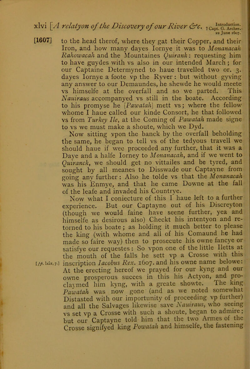 22 June 1607. [1607] to the head therof, where they gat their Copper, and their Iron, and how many dayes lornye it was to Monanacah Rahowacah and the Mountaines Quirank: requesting him to have guydes with vs also in our intended March ; for our Captaine Determyned to haue travelled two or. 3. dayes lornye a foote vp the Ryver : but without gyving any answer to our Demaundes, he shewde he would meete vs himselfe at the overfall and so we parted. This Nauiraus accompanyed vs still in the boate. According to his promyse he [Pawatah] mett vs; where the fellow whome I haue called our kinde Consort, he that followed vs from Turkey lie, at the Coming of Pawatah made signe to vs we must make a shoute, which we Dyd. Now sitting vpon the banck by the overfall beholding the same, he began to tell vs of the tedyous travell we should haue if wee proceeded any further, that it was a Daye and a halfe lorney to Monanacah, and if we went to Quiranck, we should get no vittailes and be tyred, and sought by all meanes to Disswade our Captayne from going any further: Also he tolde vs that the Monanacah was his Enmye, and that he came Downe at the fall of the leafe and invaded his Countrye. Now what I coniecture of this I haue left to a further experience. But our Captayne out of his Discreyton (though we would faine have seene further, yea and himselfe as desirous also) Checkt his intentyon and re- torned to his boate; as holding it much better to please the king (with whome and all of his Comaund he had made so faire way) then to prosecute his owne fancye or satisfye our requestes : So vpon one of the little Iletts at the mouth of the falls he sett vp a Crosse with this i//t.ixix,7.] inscription lacobus Rex. 1607-and his owne name belowe: At the erecting hereof we prayed for our kyng and our owne prosperous succes in this his Actyon, and pro- claymed him kyng, with a greate showte. Ihe king Pawatah was now gone (and as we noted somewhat Distasted with our importunity of proceeding vp further) and all the Salvages likewise save Nauiraus, who seeing vs set vp a Crosse with such a shoute, began to admire, but our Captayne told him that the two Armes of the Crosse signifyed king Powatah and himselfe, the fastening