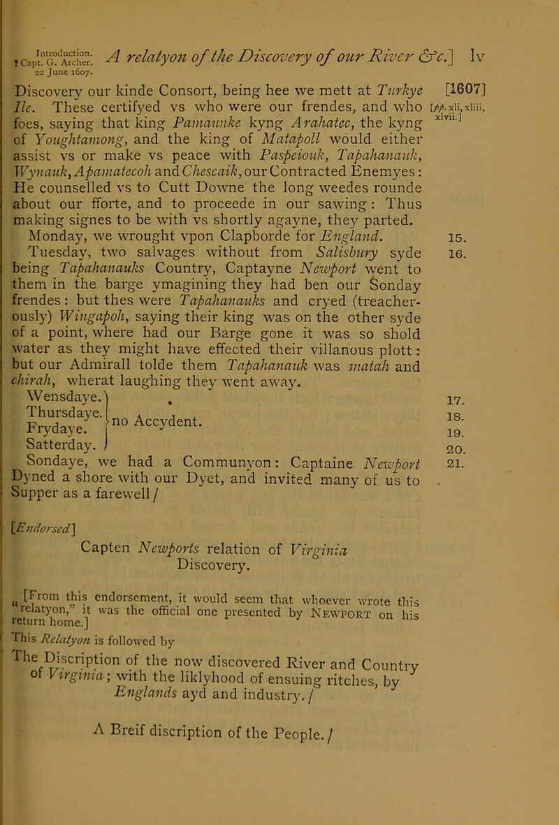 16. ? &plG°‘Archer. ^ relatyo7i of the Discovery of our River &‘ci\ 1 v 22 June 1607. Discovery our kinde Consort, being hee we mett at Tnrhye [1607] lie. These certifj^ed vs who were our frendes, and who foes, saying that king Pamannke kyng Arahatec, the kyng of Yonghtamong, and the king of Matapoll would either assist vs or make vs peace with Paspeioiik, Tapahanauk, Wynauk, Apamatecoh and Chescaik, our Contracted Enemyes: He counselled vs to Cutt Downe the long weedes rounde about our fforte, and to proceede in our sawing : Thus making signes to be with vs shortly agayne, they parted. Tuesday, two salvages without from Salisbury syde being Tapahanauks Country, Captayne Newport went to them in the barge ymagining they had ben our Sonday frendes: but thes were Tapahanau,ks and cryed (treacher- ously) Wingapoh, saying their king was on the other syde of a point, where had our Barge gone it was so shold water as they might have effected their villanous plott: but our Admirall tolde them Tapahanauk was matah and chirali, wherat laughing they went aw^ay. Wensdaye.) , Thursdaye. . , ^ Frydaye. Accydent. Satterday. ) Sondaye, we had a Commun5mn: Captaine Newport Dyned a shore with our Dyet, and invited many of us to Supper as a farewell / 17. 18. 19. 20. 21. S [Endorsed] Capten Newports relation of Virginia Discovery. [From this endorsement, it would seem that whoever wrote this relatyon,” it was the official one presented by Newport on his ! return home.] I This Relaiyo7i is followed by The Discription of the now discovered River and Country 01 Vxrginia, with the liklyhood of ensuing ritches, by Englands ayd and industry. / A Breif discription of the People./