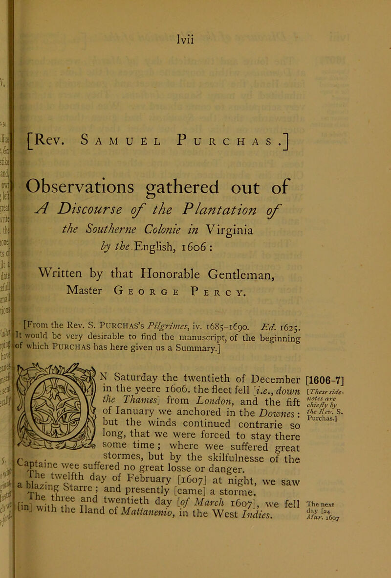 tso ilta daK :elu: iina tions [Rev. Samuel Purchas.] ^Observations orathered out of dfi O I A Discourse of the Plantation of the Southerne Colonie in Virginia by English, 1606 : Written by that Honorable Gentleman, ' Master George Percy. [From the Rev. S. PURCHAS’s Pilgnmes, iv. 1685-1690. Ed. 1625. It would be very desirable to find the manuscript, of the beginning of which Purchas has here given us a Suinmarv.l have =aiie^ 0 4 d'lH* last‘d N Saturday the twentieth of December in the yeere 1606. the fleet fell [i.e., down the Thames] from London, and the lift of lanuary _we anchored in the Downes : but the winds continued contrarie so long, that we were forced to stay there some time; where wee suffered great , . stormes, but by the skilfulnesse of the '-aptaine wee suffered no great losse or danger. a blazin ^ at night, we saw lazing Starre ; and presently [came] a storme. [ini with fh! tT A March 1607], we fell t j with the Hand of Mattanenio, in the West Indies. [1606-7] [These side- notes are chie/Jy by the Rev. S. Purchas.] The next day [24 Mar. 1607