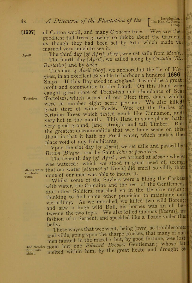 [1607] Aprlll Tortoises. L ? 1607.. of Cotton-wooll, and many Guiacum trees. Wee saw the; goodliest tall trees growing so thicke about the Garden,, as though they had been set by Art: which made vs*j maruell very much to see it. _ i The third day [of April, 1607], wee set saile from Meuis. The fourth day [Aprir\, we sailed along by CastuUa [St. Eustatius] and by Saba. This day [4 April 1607], we anchored at the He of Vir-- gines, in an excellent Bay able to harbour a hundred [1686]; Ships. If this Bay stood in England, it would be a great : profit and commoditie to the Land. On this Hand wee: caught great store of Fresh-fish and abundance of Sea: Tortoises, which serued all our Fleet three dales, which) were in number eight score persons. We also killedl great store of wilde Fowle. Wee cut the Barkes ofr certaine Trees which tasted much like Cinnamon, and very hot in the mouth. This Hand in some places hath' very good ground, [and] straight and tall Timber. But the greatest discommoditie that wee haue seene on this Hand is that it hath no Fresh-water, which makes the place void of any Inhabitants. Vpon the sixt day [of April], set saile and passed by, Bccain [Bicque], and by Saint lohn dc porto rtco. The seuenth day [of April], we arriued at Mona: where wee watered: which we stood in great need of, seeing jiwj water that our Water [obtained at Nevis] did smell so vildly that none of our men was able to indure it. _ , ^ , Whilst some of the Saylers were a filling the Cashes with water, the Captaine and the rest of the Gentlemen, and other Soldiers, marched vp in the He sixe myles ; thinking to find some other prouision to maintaine our victualling. As we marched, we killed two wild I^ores; and saw a huge wild Bull, his homes was an ell be- tweene the two tops. We also killed Guanas [lizards^, in fashion of a Serpent, and speckled like a Toadc vnder the These wayes that wee went, being [were] so troublesom and vilde, going vpon the sharpe Rockes, that many of our men fainted in the march : but, by good fortune, wee lost j-d. Brookes none but one Edward Brookes Gentleman; whose fat  ■ ■ melted within him, by the great heate and drought ol ■kCo' Tie '#:c ac ■ 'I: I jritlf ivo 3B!2£ \m ilt( Ifei ]% Iti hi vnwhole •some. h •faint witli 4hirst