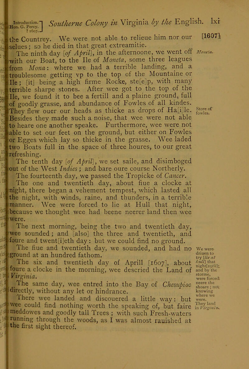 the Countrey. We were not able to relieue him nor our selues; so he died in that great extreamitie. The ninth day [of April], in the afternoone, we went off with our Boat, to the He of Moneta, some thpe leagues from Mona: where we had a terrible landing, and a troublesome getting vp to the top of the Mountaine or He; [it] being a high firme Rocke, ste[e]p, with many terrible sharpe stones. After wee got to the top of the He, we found it to bee a fertill and a plaine ground, full of goodly grasse, and abundance of Fowles of all kindes. They flew ouer our heads as thicke as drops of Ha[i]le. Besides they made such a noise, that wee were not able to heare one another speake. Furthermore, wee w'ere not able to set our feet on the gi'ound, but either on Fowles or Egges which lay so thicke in the grasse. Wee laded two Boats full in the space of three houres, to our great Introduction. Hon. G. Percy, ? 1607, •J SolUherne Colotiy in Virginia dy the English. Ixf refreshing. El ir.i ;ta :(ib! 'hci & [16071 Moneta. Store of' fowles. The tenth day [of April], we set saile, and disimboged out of the West Indies ; and bare oure course Northerly. The fourteenth day, we passed the Tropicke of Cancer. The one and twentieth day, about flue a clocke at night, there began a vehement tempest, which lasted all the night, with winds, raine, and thunders, in a terrible manner. Wee were forced to lie at Hull that night, because we thought wee had beene neerer land then wee were. The next morning, being tbe two and twentieth day, wee sounded; and [also] the three and twentieth, and foure and twent[ijeth day: but we could And no ground. The flue and twentieth da}^ we sounded, and had no desjground at an hundred fathom. The six and twentieth day of Aprill [1607], about foure a clocke in the morning, wee descried the Land of Virginia. The sarne day, wee entred into the Bay of Chesupioc directly, without any let or hindrance. There wee landed and discouered a little way: but wee could find nothing worth the speaking of, but faire meddowes and goodly tall Trees ; with such Fresh-waters running through the woods, as I was almost rauished at the first sight thereof. We were- driuen to try [lie at Anil] that nifjht[25i'/:l;: and by the .storme, were forced neere the shoare; not knowing where we were. They land in yir^ini't..