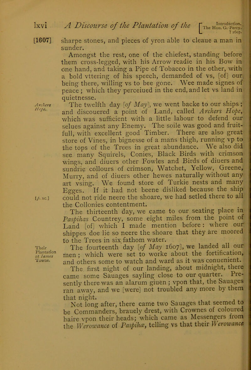 [1607] A rchcrs Urpe. \p. xc.] Their Plantation at James Towne. L ? i6o7- sharpe stones, and pieces of yron able to cleaue a man in sunder. Amongst the rest, one of the chiefest, standing before them cross-legged, with his Arrow readie in his Bow in one hand, and taking a Pipe of Tobacco in the other, with a bold vttering of his speech, demanded of vs, [of] our being there, willing vs to bee gone. Wee made signes of peace ; which they perceiued in the end, and let vs land in quietnesse. The twelfth day [0/ May], we went backe to our ships ; and discouered a point of Land, called Archers Hope, which was sufficient with a little labour to defend our selues against any Enemy. The soile was good and fruit- full, with excellent good Timber. There are also great store of Vines, in bignesse of a mans thigh, running vp to the tops of the Trees in great abundance. We also did see many Squirels, Conies, Black Birds with crimson wings, and diuers other Fowles and Birds of diuers and sundrie collours of crimson, Watchet, Yellow, Greene, Murry, and of diuers other hewes naturally without any art vsing. We found store of Turkie nests and mariy Egges. If it had not beene disliked because the ship could not ride neere the shoare, we had setled there to all the Collonies contentment. The thirteenth day, we came to our seating place in Paspihas Countrey, some eight miles from the point of Land [of] which I made mention before: where our shippes doe lie so neere the shoare that they are moored to the Trees in six fathom water. The fourteenth‘day [of May 1607], we landed all our men ; which were set to worke about the fortification, and others some to watch and ward as it was conuenient. The first night of our landing, about midnight, there came some Sauages sayling close to our quarter. Pre- sently there was an alarum giuen ; vpon that, the Sauages ran away, and we [were] not troubled any more by them that night. Not long after, there came two Sauages that seemed to be Commanders, brauely drest, with Crownes of coloured haire vpon their heads; which came as Messengers from the ]Vcrowance of Paspiluc, telling vs that their ]\ crowance