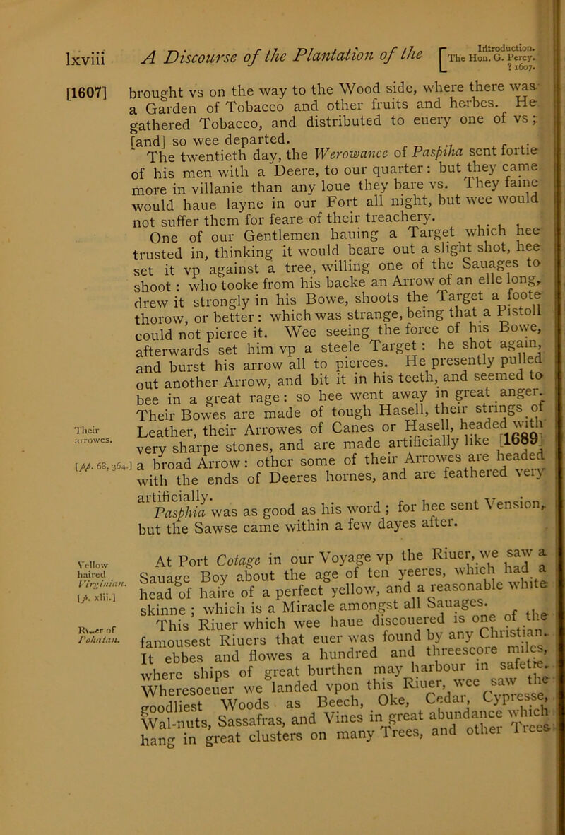 ? 1607. [1607] brought vs on the way to the Wood side, where there w^s-- a Garden of Tobacco and other fruits and herbes. He gathered Tobacco, and distributed to euery one of vs; [and] so wee departed. p „ , The twentieth day, the Werowancc of Pasptha sent iortie of his men with a Deere, to our quarter: but they came more in villanie than any loue they bare vs. They would haue layne in our Fort all night, but wee would not suffer them for feare of their treachery. , . , , One of our Gentlemen hauing a Target which nee trusted in, thinking it would beare out a slight shot, hee set it vp against a tree, willing one of the Sauages to shoot: who tooke from his backe an Arrow of an elle long,, drew it strongly in his Bowe, shoots the Target a foote thorow, or better: which was strange, being that a Pistoll could not pierce it. Wee seeing the force of his Bowe, afterwards set him vp a steele Target: he shot again, and burst his arrow all to pierces. He presently pulled out another Arrow, and bit it in his teeth, and seemed to bee in a great rage: so hee went away in great anger. Their Bowes are made of tough Hasell, their strings 0 Leather, their Arrowes of Canes or Hasell, very sharpe stones, and are made artihcially like [1689, 1//.63.364] a broad Arrow: other some of ^heir Arrowes aie headed with the ends of Deeres homes, and are featheied \eiy Pasphia was as good as his word ; for hee sent Vension,. but the Sawse came within a few dayes aitei. At Port Cotage in our Voyage vp the Riuer, we saw a Sauage Boy about the age of ten yeeres, ^ head of hairc of a perfect yellow, and a reasonable ^^hlte skinne ; which is a Miracle amongst all Sauages. This Riuer which wee haue discouered is one Pf famousest Riuers that euer was found by any Christian. It ebbes and flowes a hundred and threescore miles, where ships of great burthen may harbour in safetre Wheresoeuer we landed vpon this p f'^esse cTnndlip«5t Woods as Beecli, Oke, Cedar, G}presse, ^Vatnuts, Sassafras, and Vines in great abjdance ,vlnch hang in great clusters on many Trees, and othei liees Vellow liaircd (/. xlii.J ’R\^er of J’a/iiiiiiit.