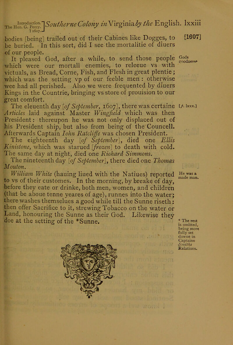 bodies [being] trailed out of their Cabines like Dogges, to [1607] be buried. In this sort, did I see the mortalitie of diuers of our people. It pleased God, after a while, to send those people which were our mortall enemies, to I'eleeue vs with victuals, as Bread, Come, Fish, and Flesh in great plentie ; which was the setting vp of our feeble men : otherwise wee had all perished. Also we were frequented by diuers Kings in the Countrie, bringing vs store of prouision to our great comfort. The eleuenth day [of September, 1607], there was certaine [/• Articles laid against Master Wingfield which was then President: thereupon he was not only displaced out of his President ship, but also from being of the Councell. . . Afterwards Captain loJm Ratcliffe was chosen President. ' , The eighteenth day [of September'], died one Ellis Kinistone, which was starued [frozen] to death with cold. The same day at night, died one Richard Simmons. The nineteenth day [of September], there died one Thomas Mouton. William White (hauing lined with the Natiues) reported ^e wasa to vs of their customes. In the morning, by breake of day, before they eate or drinke, both men, women, and children (that be alDOue tenne yeares of age), runnes into the water; there washes themselues a good while till the Sunne riseth: then offer Sacrifice to it, strewing Tobacco on the water or Land, honouring the Sunne as their God. Likewise they 1^7. doe at the setting of the *Sunne * The rest is omitted, being more fully set downe in Captaine Smiths Relations.