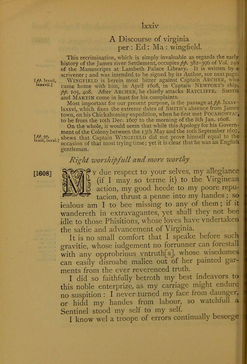 I//. Ixxxii, Ixxxvii.] [/A 91, ^ Ixxiii, Ixxxi [1608] A Discourse of Virginia per : Ed : Ma ; wingfield. This recrimination, which is simply invaluable as regards the early history of the James river Settlement, occupies//. 382-396 of Vol. 250 of the Manuscripts at Lambeth Palace Library. It is written by a scrivener; and was intended to be signed by its Author, see next page. Wingfield is herein most bitter against Captain Archer, who came home with him, in April 1608, in Captain Newpor'1'’s ship, //. 105, 408. After Archer, he chiefly attacks Ratcliffe. Smith and Martin come in least for his complaints. Most important for our present purpose, is the passage at//. Ixxxv- Ixxxvi, which fixes the extreme dates of Smith’s absence from James town, on his Chickahominy expedition, when he first met Pocahontas, to be from the loth Dec. 1607 to the morning of the 8th Jan. 1608. On the whole, it would seem that while this Apology for his Govern- ment of the Colony between the 13th May and the loth September 1607, shews that Captain Wingfield did not prove himself equal to the ^ occasion of that most trying time; yet it is clear that he was an English gentleman. Right worshipfidl and more worthy y due respect to your selves, my allegiance (if I may so terme it) to the Virginean action, my good heede to my poore repu- tacion, thrust a penne into my handes j so iealous am I to bee missing to any of them; if it wandereth in extravagantes, yet shall they not bee idle to those Phisitions, whose loves have vndertakeii the saftie and advancement of Virginia. It is no small comfort that I speake before such gravitie, whose iudgement no forrunner can foiestall with any opprobrious vntruth[s], whose wisedomes can easily disroabe malice out of her painted gar- ments from the ever reverenced truth. I did so faithfully betroth my^ best indeavors to this noble enterprize, as my carriage might endure no suspition : I never turned my face from daunger, or hidd my handes from labour, so watchtull a Sentinel stood my self to my self. I know wel a troope of errors continually beseege