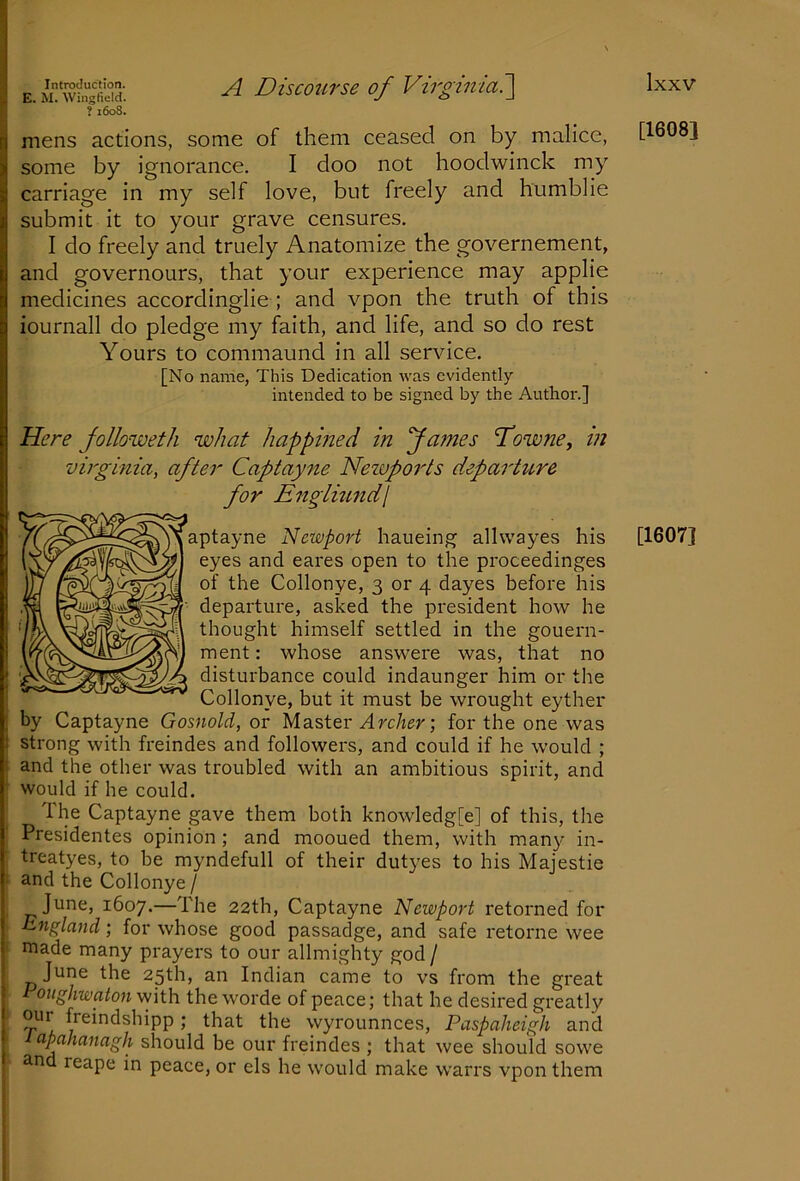 E. M. Wingfield. ? 1608. A Discourse of Virginia7\ mens actions, some of them ceased on by malice, some by ignorance. I doo not hoodwiiick my carriage in my self love, but freely and humblie submit it to your grave censures. I do freely and truely Anatomize the governement, and governours, that your experience may applie medicines accordinglie ; and vpon the truth of this iournall do pledge my faith, and life, and so do rest Yours to commaund in all service. [No name. This Dedication was evidently intended to be signed by the Author.] Here followeth what happined in fames fowne, in Virginia, after Captayne Nezvports departiLve for Englumdl aptayne Newport haueing allwayes his eyes and eares open to the proceedinges of the Collonye, 3 or 4 dayes before his departure, asked the president how he thought himself settled in the gouern- ment: whose answere was, that no disturbance could indaunger him or the Collonye, but it must be wrought eyther by Captayne Gosnold, or Master ; for the one was strong with freindes and followers, and could if he would ; and the other was troubled with an ambitious spirit, and j would if he could. I The Captayne gave them both knowledg[e] of this, the Presidentes opinion; and mooued them, with many in- treatyes, to be myndefull of their dutyes to his Majestic 1 and the Collonye / June, 1607.—The 22th, Captayne Newport retorned for England; for whose good passadge, and safe retorne wee ! made many prayers to our allmighty god / June the 25th, an Indian came to vs from the great oughwaton \vith the worde of peace; that he desired greatly ■ our freindshipp ; that the wyrounnces, Paspaheigh and ' lapahanagh should be our freindes ; that wee should sowe and reape in peace, or els he would make warrs vpon them [1608] [1607]