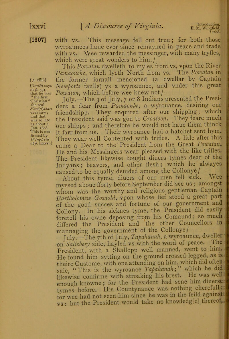 [1607] {/. xUii.] [Smith says at/>. 531, that he was ■“ the first ■Christian ” the real J^ow[/i[aian ever saw; and that was so late as about 3 Jan. i6o8. This is con- firmed by iVing/ield at/, l.vxxvi.] Introduction. E. M. Wingfield. ?i6o8. with VS. This message fell out true; for both those | wyroaunces haue ever since remayiied in peace and trade j with vs. Wee rewarded the messinger, with many tryfles, | which were great wonders to him. / I This Powatan dwelleth lo myles from vs, vpon the River | Pamaonche, which lyeth North from vs. The Powatan in i the former iornall mencioned (a dwellar by Captain Newports faulls) ys a wyroaunce, and vnder this great Powaton, which before wee knew not / _ ! July.—The 3 of July, 7 or 8 Indians presented the Presi- dent a dear from Painaonke, a wyrouance, desiring^ our friendshipp. They enquired after our shipping; which , the President said was gon to Croatoon. They feare much our shipps ; and therefore he w'ould not haue them thinck it farr from us. Their wyrounce had a hatchet sent hyrn. They wear well Contented with trifles. A litle after this i came a Dear to the President from the Great Powatan. | He and his Messingers wear pleased with the like trifles, j The President lilcewise bought diuers tymes dear of the | Indyans; beavers, and other flesh; which he alwayes | caused to be equally deuided among the Collonye/ ^ ' About this tyme, diuers of our men fell sick. Wee | myssed aboue fforty before September did see us; amongst whom was the worthy and religious gentleman Captain 1 Bartholomew Gosnold, vpon whose lief stood a great part I of the good succes and fortune of our gouernrnent and i Collony. In his sicknes tyme, the President did easily ; foretell his owne deposing from his Comaund; so much ; differed the President and the other Councellors in ; mannaging the government of the Collonye/ July—The 7th of July, TapahanaJi, a wyroaunce, dweller ‘ on Salisbcry side, hayled vs with the word of peace. The President, with a Shallopp well manned, went to him. i He found him sytting on the ground crossed legged, as is theire Custome, with one attending on him, which did often saie, “This is the wyroance Tapahanah;” which he did likewise confirme with stroaking his brest. He was well i enough knowne; for the President had sene him diuerse t^'mes before. Plis Countynance was nothing cheiefull, for wee had not seen him since he was in the feild against vs : but the President would take no knowledg[e] thereof,.’