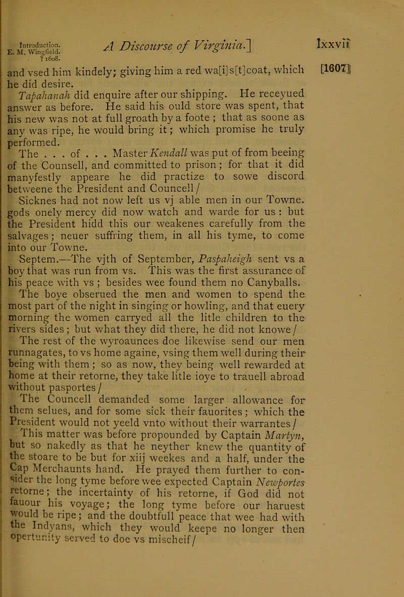 Introduction. Discouvse of Virginia7\ E. M. Wingfield. y o _i ?1608. he did desire. Tapahanah did enquire after our shipping. He receyued answer as before. He said his ould store was spent, that his new was not at full groath by a foote ; that as soone as any was ripe, he would bring it; which promise he truly performed. The . . . of . . . Master was put of from beeing of the Counsell, and committed to prison; for that it did manyfestly appeare he did practize to sowe discord betweene the President and Councell / Sicknes had not now left us vj able men in our Towne. gods onely mercy did now watch and warde for us : but the President hidd this our weakenes carefully from the salvages; neuer suffring them, in all his tyme, to come into our Towne. Septem.—The vjth of September, Paspaheigh sent vs a boy that was run from vs. This was the first assurance of his peace with vs ; besides wee found them no Canyballs. The boye obserued the men and women to spend the. most part of the night in singing or howling, and that euery morning the women carryed all the litle children to the rivers sides; but what they did there, he did not knowe/ The rest of the wyroaunces doe likewise send our men runnagates, to vs home againe, vsing them well during their being with them; so as now, they being well rewarded at home at their retorne, they take litle ioye to trauell abroad ! without pasportes / The Councell demanded some larger allowance for i them selues, and for some sick their fauorites; w'hich the President would not yeeld vnto without their warrantes / This matter was before propounded by Captain Martyn, but so nakedly as that he neyther knew the quantity of i the stoare to be but for xiij weekes and a half, under the Cap Merchaunts hand. He prayed them further to con- i sider the long tyme before wee expected Captain Newportes retorne; the incertainty of his retorne, if God did not ‘ fauour his voyage; the long tyme before our haruest would be ripe; and the doubtfull peace that wee had with the Indyans, which they would keepe no longer then 1 opertunity served to doe vs mischeif/ Ixxvit