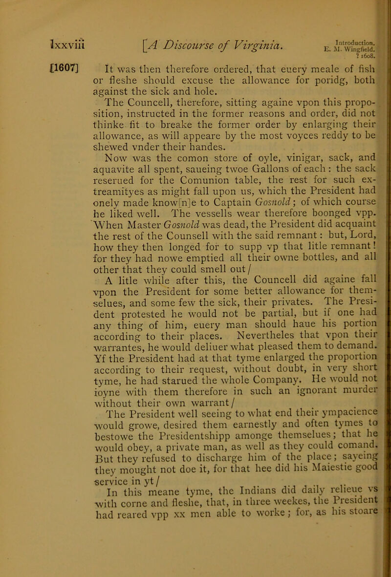 li. M. Wingfield. 7 1608. £1607] It was then therefore ordered, that euery meale of fish or fleshe should excuse the allowance for poridg, both against the sick and hole. The Councell, therefore, sitting againe vpon this propo- sition, instructed in the former reasons and order, did not thinke fit to breake the former order by enlarging their allowance, as will appeare by the most voyces reddy to be shewed vnder their handes. Now was the comon store of oyle, vinigar, sack, and aquavite all spent, saueing twoe Gallons of each : the sack reserued for the Coniunion table, the rest for such ex- treamityes as might fall upon us, which the President had onely made know[n]e to Captain Gosnold; of which course he liked well. The vessells wear therefore boonged vpp. When Master Gosnold was dead, the President did acquaint the rest of the Counsell with the said remnant: but, Lord, how they then longed for to supp vp that litle remnant! for they had nowe emptied all their owne bottles, and all other that they could smell out / A litle while after this, the Councell did againe fall vpon the President for some better allowance for them- selues, and some few the sick, their privates. The Presi- dent protested he would not be partial, but if one had any thing of him, euery man should haue his portion according to their places. Nevertheles that vpon their warrantes, he would deliuer what pleased them to demand. Yf the President had at that tyme enlarged the proportion according to their request, without doubt, in very short tyme, he had starued the whole Company. He would not ioyne with them therefore in such an ignorant murder without their own warrant/ The President well seeing to what end their ympacience would growe, desired them earnestly and often tymes to bestowe the Presidentshipp amonge tliemselues; that he would obey, a private man, as well as they could comand. But they refused to discharge him of the place; sayeing they mought not doe it, for that hee did his Maiestie good •service in yt / In this meane tyme, the Indians did daily relieue vs with come and fleshe, that, in three weekes, the President had reared vpp xx men able to worke ; for, as his stoare