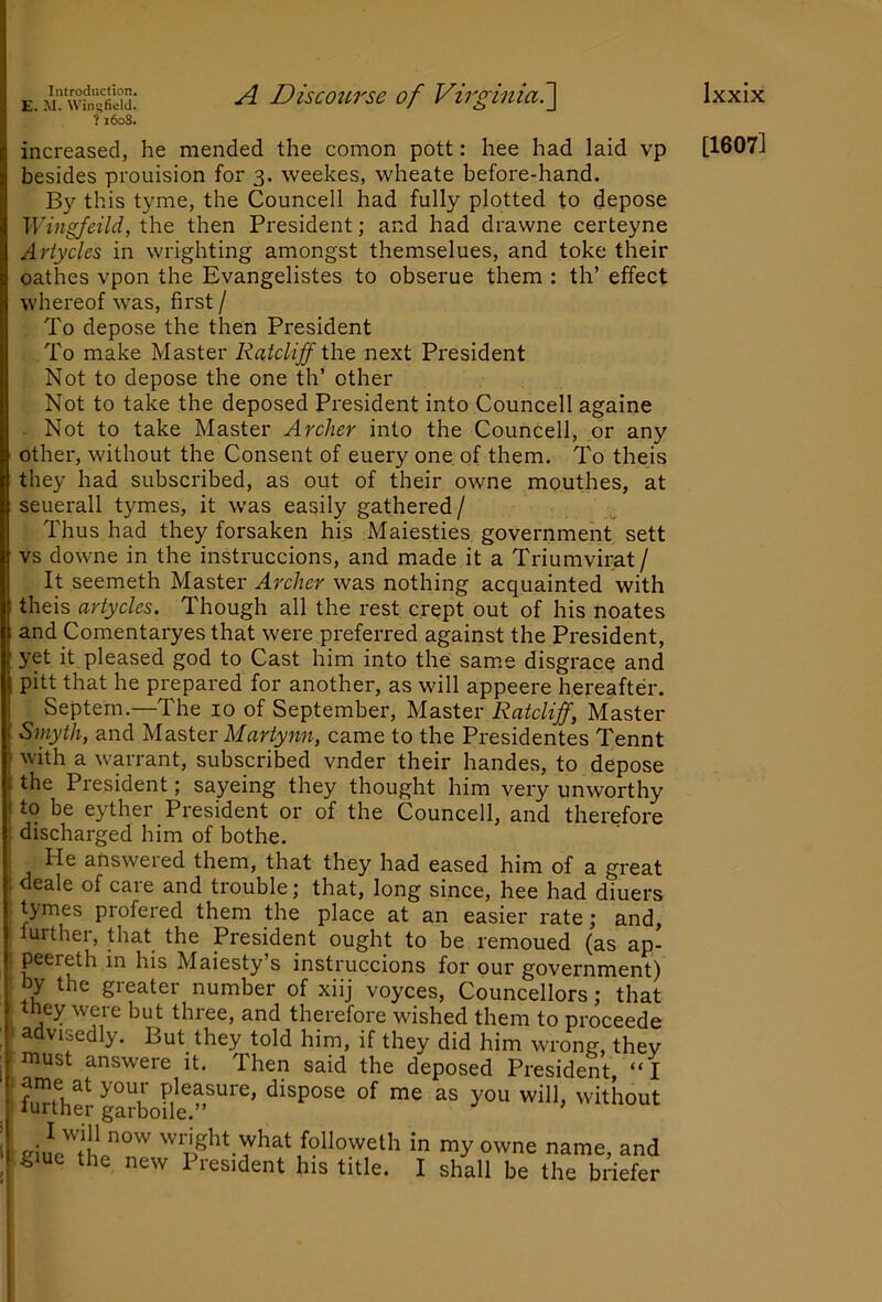 E. M. Wingfield. ?i6o3. A Disco2Li'se of Virginia?^ increased, he mended the comon pott: hee had laid vp besides prouision for 3. weekes, wheate before-hand. By this tyme, the Councell had fully plotted to depose Wingfeild, the then President; and had drawne certeyne Artycles in wrighting amongst themselues, and toke their oathes vpon the Evangelistes to obserue them : th’ effect whereof w^as, first / To depose the then President To make Master Ratcliff the next Pi'esident Not to depose the one th’ other Not to take the deposed President into Councell againe Not to take Master Archer into the Councell, or any other, without the Consent of euery one of them. To theis they had subscribed, as out of their owne mouthes, at seuerall tymes, it was easily gathered/ Thus had they forsaken his Maiesties government sett vs downe in the instruccions, and made it a Triumvirat/ It seemeth Master Archer was nothing acquainted with theis artycles. Though all the rest crept out of his noates and Comentaryes that were preferred against the President, yet it. pleased god to Cast him into the same disgrace and pitt that he prepared for another, as will appeere hereafter. Septern.—The 10 of September, Master Ratcliff, Master Smyth, and Ma.stex Martynn, came to the Presidentes Tennt with a warrant, subscribed vnder their handes, to depose the President; sayeing they thought him very unworthy I to be eyther President or of the Councell, and therefore i discharged him of bothe. He answeied them, that they had eased him of a great ; deale of care and trouble; that, long since, hee had diuers tymes profered them the place at an easier rate; and, further, that the President ought to be remoued (as ap- : P^^^eth in his Maiesty’s instruccions for our government) by the greater number of xiij voyces, Councellors; that they were but three, and therefore wished them to proceede advisedly. But they told him, if they did him wrong, they must answere it. Then said the deposed President, “ I at your pleasure, dispose of me as you will, without aiue'^thl°'^ 'vnght what followeth in my owne name, and glue the new President his title. I shall be the briefer [1607]