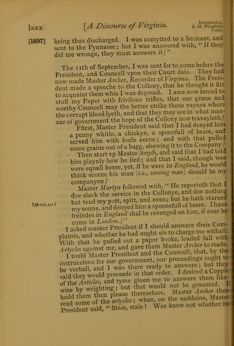 '11608. [1607] being thus discharged. I was comytted to a Serieant, and sent to the Pynnasse; but I was answered with, ‘ If they did me wronge, they must answere it/” The nth of September, I was sent for to come before the President, and Councell vpon their Court daie. They had now made Master Recorder of Vxrgima. The Presi- dent made a speeche to the Collony, that he thought it ntt to acquaint them whie I was deposed. I ame now forced to stuff mv Paper with frivilous trifles, that our graue and worthy Councell may the better strike those vaynes where the corrupt blood lyeth, and that they may see in what man- ner of government the hope of the Collony now travayleth/- Ffirst Master President said that I had denyed him a penny’ whitle, a chickyn, a spoonfull of beere, and served him with foule come; and with that pulled some graine out of a bagg, shewing it to the Company / Then start vp Master Smyth, and said that I had told . him playnly how he lied; and that I said, though wee were equall heere, yet, if he were in Eiiglaud, he woMd think scorne his man [i.e., serving man] should be my ^°Mastei°Mari!y;i followed with, “ He reporteth that I dof slack the sivice in the Collonye, and doe nothing but tend my pott, spitt, and oven; but he hath starued my sonne, and denyed him a spoonefull of beere. I haue freindes in England shal be revenged on him, if euer he I ask^d master President if I should answere theis Com- bd Sy pJceede in that o[der. I desired a Copp.e f and tyme giuen me to answere them like- u io-htinp • but that would not be graunted. I wise by themselues. Master Archer then badd Ihe^artydes * when, on the suddaine, Master ?r«irt\aU ■■ silC’aie I Wee know not whether he (//.I07,411-1