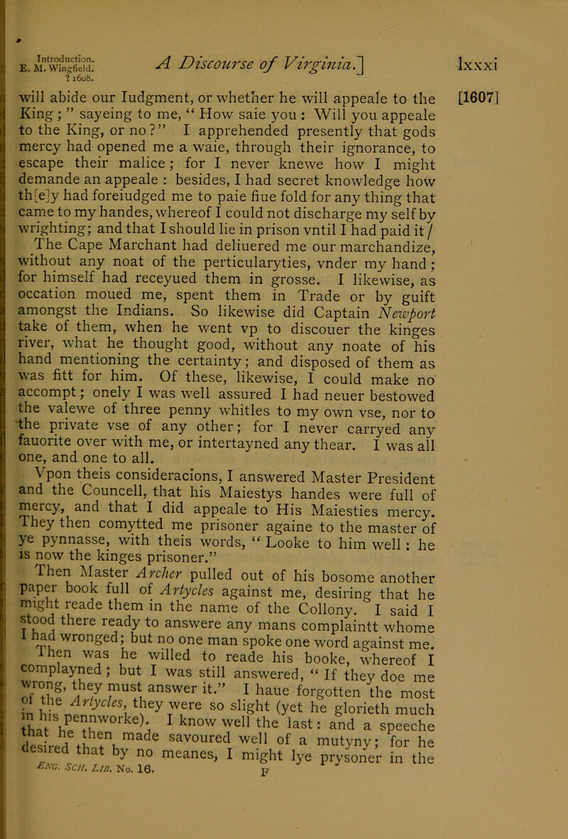 E. W. Wingfield. ?i6oS. A Discourse of Virginia?^ Ixxxi will abide our Judgment, or whether he will appeale to the [1607] King; ” sayeing to me, “ How saie you : Will you appeale to the K^ing, or no?” I apprehended presently that gods mercy had opened me a waie, through their ignorance, to escape their malice; for I never knewe how I might demande an appeale : besides, I had secret knowledge how th[e]y had foreiudged me to paie hue fold for any thing that came to my handes, whereof I could not discharge my self by wrighting; and that I should lie in prison vntil I had paid it / The Cape Marchant had deliuered me our marchandize, without any noat of the perticularyties, vnder my hand ; for himself had receyued them in grosse. I likewise, as occation moued me, spent them in Trade or by guift amongst the Indians. So likewise did Captain Newport take of them, when he went vp to discouer the kinges river, what he thought good, without any noate of his hand mentioning the certainty; and disposed of them as was fitt for him. Of these, likewise, I could make no accompt; onely I was well assured I had neuer bestowed the valewe of three penny whitles to my own vse, nor to the private vse of any other; for I never carryed any fauorite over with me, or intertayned any thear. I was all one, and one to all. Vpon theis consideracions, I answered Master President and the Councell, that his Maiestys handes were full of mercy, and that I did appeale to His Maiesties mercy. They then comytted me prisoner againe to the master of ye pynnasse, with theis words, “ Looke to him well: he is now the kinges prisoner.” Then Master Archer pulled out of his bosome another paper book full of Artycles against me, desiring that he might reade them in the name of the Collony. I said I stood there ready to answere any mans complaintt whome 1 nacl wronged; but no one man snnkp nnp wnrri orro;,-.o<-