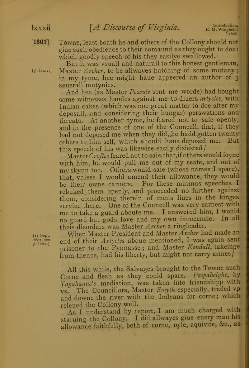 [1607] [/. Ixxiv.] Ill Sept. 1607, see /. Ixxx.] Introduction. E. M. Wingfield. fi6o8. Towne, least boath he and others of the Collony should not glue such obedience to their comaund as they ought to doe: which goodly speech of his they easilye swallowed. I^ut it was vsuall and naturall to this honest gentleman, Master Archer, to be allwayes hatching of some mutany ; in my tyme, hee might haue appeered an author of 3 seuerall mutynies. And hee (as Master Pearsie sent me worde) had bought some witnesses handes against me to diuers artycles, with Indian cakes (which was noe great matter to doe after my deposall, and considering their hungar) perswations and threats. At another tyme, he feared not to saie openly, and in the presence of one of the Councell, that, if they had not deposed me when they did, Jie hadd gotten twenty others to him self, which should haue deposed me. But this speech of his was likewise easily disiested / Master Cro/iJes feared not to saie,that,if others would ioyne with him, he would pull me out of my seate, and out of my skynn too. Others would saie (whose names I spare), that, vnless I would amend their allowance, they would be their owne caruers. For these mutinus speeches I rebuked, them openly, and proceeded no further against them, considering therein of mens hues in the kinges service there. One of the Councell was very earnest with me to take a guard aboute me. I ans\yered him, I would no guard but gods love and my own innocencie. In all theis disorders was Master Archer a ringleader. When Master President and Master Arc/icr had made an end of their Artycles aboue mentioned, I was again sent prisoner to the Pynnasse ; and Master Kendall, takeinge from thence, had his liberty, but might not carry armes/ All this while, the Salvages brought to the Towne such Come and flesh as they could spare. Paspaheighc, by Tapahanne's mediation, was taken into friendshipp with vs. The Councillors, Master Smyth especially, traded vp and downe the river with the Indyans for come; which releued the Collony well. As I understand by report, I am much charged with staruing the Collony. I did allwayes giue eueiy man his allowance faithfully, both of come, oyle, aquivite, &c., as