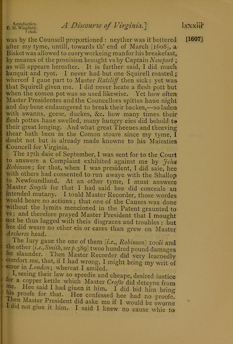 E. M. Wingfield. ? 1608. A Discourse of Virginiai\ IxXxiii' was by the Counsell proportioned : neyther was if bettered [1607] after my tyme, untill, towards th’ end of March [1608], a Bisketwas allowed to eueryworkeing man for his breakefast, by meanes of the prouision brought vs by Captain Newport; as will appeare hereafter. It is further said, I did much banquit and ryot. I never had but one Squirell roasted; Avhereof I gaue part to Master Ratcliff then sick: yet was that Squirell given me. I did never heate a flesh pott but w'hen the comon pot was so used likewise. Yet how often Master Presidentes and the Councellors spittes haue night and day bene endaungered to break their backes,—so laden with swanns, geese, duckes, &c. how many times their flesh pottes haue swelled, many hungry eies did behold t» their great longing. And what great Theeues and theeving thear hath been in the Comon stoare since my tyme, I •doubt not but is already made knowne to his Maiesties Councell for Virginia. The 17th daie of September, I was sent for to the_Court to answere a Complaint exhibited against me by Jehu Robinson; for that, when I was president, I did saie, hee w'ith others had consented to run awaye with the Shallop to Newfoundland. At an other tyme, I must answere Master Smyth for that I had said hee did conceale an intended mutany. I tould Master Recorder, those wordes would beare no actions ; that one of the Causes was done without the lymits mencioned in the Patent graunted to : vs; and therefore pi'ayed Master President that I mought . not be thus lugged with theis disgraces and troubles ; but . hee did weare no other eis or eares than grew on Master i Archeres head. I 1,^^ u gaue the one of them \i.e.^ Rohinsoii] looli and the other [i.e.,S'iuith,seep.'^B>g] twoo hundred pound damages lor slaunder. Then Master Recorder did very learnedly ! comfort me, that, if I had wrong, I might bring my writ of I 'error m London-, whereat I smiled. I, seein^^ their law so sneeHip anri nlnpa-no