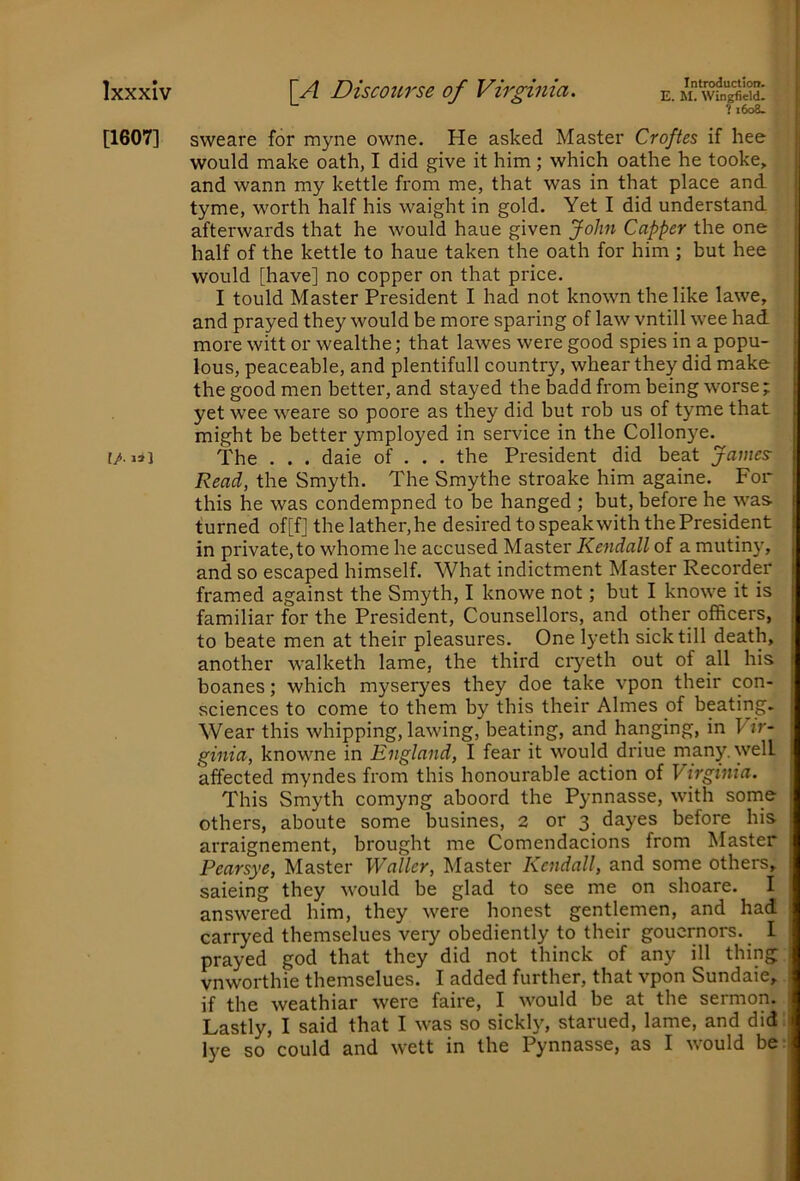 [1607] [/■ 13] Introduction. E. M. Wingfield. 1 i6o8- sweare for myne owne. He asked Master Croftes if hee would make oath, I did give it him; which oathe he tooke, and wann my kettle from me, that was in that place and tyme, worth half his waight in gold. Yet I did understand afterwards that he would haue given John Capper the one half of the kettle to haue taken the oath for him ; but hee would [have] no copper on that price. I tould Master President I had not known the like lawe, and prayed they would be more sparing of law vntill wee had more witt or wealthe; that lawes were good spies in a popu- lous, peaceable, and plentifull country, whear they did make the good men better, and stayed the badd from being worse; yet wee weare so poore as they did but rob us of tyme that might be better ymployed in service in the Collonye. The . . . daie of . . . the President did beat James Read, the Smyth. The Smythe stroake him againe. For this he was condempned to be hanged ; but, before he was turned of[f] the lather, he desired to speak with the President in private,to whome he accused Master Kendall of a mutiny, and so escaped himself. What indictment Master Recorder framed against the Smyth, I knowe not; but I knowe it is familiar for the President, Counsellors, and other officers, to beate men at their pleasures. One lyeth sick till death, another walketh lame, the third ciyeth out of all his boanes; which myseryes they doe take vpon their con- sciences to come to them by this their Aimes of beating. Wear this whipping, lawing, beating, and hanging, in Vir- ginia, knowne in England, I fear it would driue many, well affected myndes from this honourable action of Virginia. This Smyth comyng aboord the Pynnasse, with some others, aboute some busines, 2 or 3 dayes before his arraignement, brought me Comendacions from Master Pearsye, Master Waller, Master Kendall, and some others, saieing they would be glad to see me on shoare. I answered him, they were honest gentlemen, and had carryed themselues very obediently to their goucrnors. I prayed god that they did not thinck of any ill thing vnworthie themselues. I added further, that vpon Sundaie, if the weathiar were faire, I would be at the sermon. Lastly, I said that I was so sickl}', starued, lame, and did; lye so could and wett in the Pynnasse, as I would be;