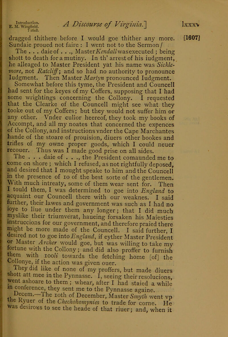 E. M. Wingfield. V1608. Ixxxv A Discourse of Virginiai\ dragged thithere before I would goe thither any more. Sundaie proued not faire : I went not to the Sermon / The . . . daieof. . Master/<’encffl/Z was executed ; being shott to death for a mutiny. In th’ arrest of his iudgment, ^ he alleaged to Master President yat his name was Sickle- more, not Ratcliff] and so had no authority to pronounce Judgment. Then Master Martyn pronounced Judgment. Somewhat before this tyme, the President and Councell had sent for the keyes of my Coffers, supposing that J had some wrightings concerning the Collony. J requested that the Clearke of the Councell might see what they tooke out of my Coffers; but they would not suffer him or any other. Vnder cullor heereof, they took my books of Accompt, and all my noates that concerned the expences of the Collony, and instructions vnder the Cape Marchantes hande of the stoare of prouision, diuers other bookes and trifles of my owne proper goods, which J could neuer recouer. Thus was J made good prise on all sides. The . . . daie of . . ., the President comaunded me to come on shore ; which J refused, as not rightfully deposed, and desired that J mought speake to him and the Councell in the presence of 10 of the best sorte of the gentlemen. With much intreaty, some of them wear sent for. Then J tould them, J was determined to goe into England to I acquaint our Councell there with our weaknes. J said further, their lawes and government was such as J had no loye to liue under them any longer; that J did much myslike their triumverat, haueing forsaken his Maiesties instruccions for our government, and therefore praied there I might be more made of tbe Councell. J said further, I ' desired not to goe mio England, if eyther Master President or Master Archer would goe, but was willing to take my fortune with the Collony; and did also proffer to furnish mem with looli towards the fetching home [of] the Collonye, if the action was given ouer. They did like of none of my proffers, but made diuers shott att mee in the Pynnasse. J, seeing their resolucions, went ashoare to them ; whear, after J had staied a while in conference, they sent me to the Pynnasse againe. Decern.—The loth of December, Master 5myi!A went vp he Kyuer of the Checholiomynies to trade for come. He I was desirous to see the heade of that riuer; and, when it [1607]