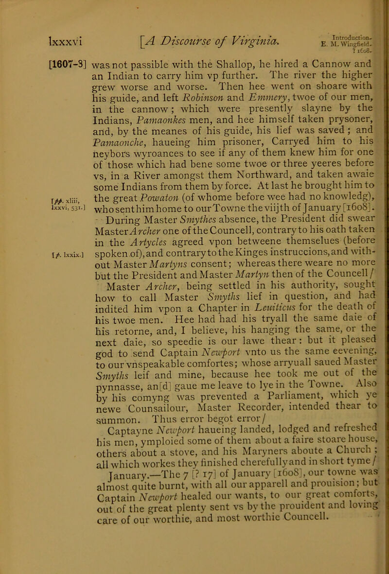 [1607-3] r//. xliii, Ixxvi, 531.] I/, l.xxix.1 Introduction* E. M. Wingfield* Vieo8. was not passible with the Shallop, he hired a Cannow and an Indian to carry him vp further. The river the higher grew worse and worse. Then hee went on shoare with his guide, and left Robinson and Emmery, twoe of our men, in the cannow; which were presently slayne by the Indians, Pamaonkes men, and hee himself taken prysoner, and, by the meanes of his guide, his lief was saved ; and Pamaonche, haueing him prisoner, Carryed him to his neybors wyroances to see if any of them knew him for one of those which had bene some twoe or three yeeres before vs, in a River amongst them Northward, and taken awaie some Indians from them by force. At last he brought him to the great Powaton (of whome before wee had no knowledg), who sent him home to ourTowne theviijth of January [1608]. During Master Smythcs absence, the President did swear Master A rc/ier one of the Councell, contrary to his oath taken in the Artycles agreed vpon betweene themselues (before spoken.of), and contrary to the Kinges instruccions,and with- out Mdister Martyns consent; whereas there weare no more but the President and Master Mariyii then of the_ Councell/ Master Archer, being settled in his authority, sought how to call Master Smyths lief in question, and had indited him vpon a Chapter in Leuiticus for the death of his twoe men. Hee had had his trj'all the same daie of his retorne, and, I believe, his hanging the same, or the next daie, so speedie is our lawe thear: but it pleased god to send Captain Newport vnto us the same eevening, to our vnspeakable comfortes; whose arryuall saued Master Smyths leif and mine, because hee took rne out of the pynnasse, an[d] gaue me leave to lye in the Towne.^ Also by his comyng was prevented a Parliament, which ye newe Counsailour, Master Recorder, intended thear to summon. Thus error begot error/ Captayne Newport haueing landed, lodged and refreshed his men, ymploied some of them about a faire stoare house, others about a stove, and his Maryners aboute a Church ; all which workes they finished cherefully and in short tyme / January.—The 7 [? 17] of January [1608], our tmyne was almost quite burnt, with all our apparell and prouision; but Captain Newport healed our wants, to our great comforts, out of the great plenty sent vs by the prouident and loving care of our worthie, and most worthie Councell.