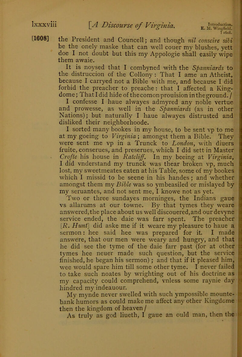 fi6os! I [1608] the President and Councell; and though nil conscire sibi j be the onely maske that can well couer my blushes, yett doe I not doubt but this my Appologie shall easily wipe them awaie. It is noysed that I combyned with the Spanniards to the distruccion of the Collony : That I ame an Atheist, because I carryed not a Bible with me, and because I did forbid the preacher to preache: that I affected a King- dome ; That I did hide of the comon prouision in the ground, / I confesse I haue alwayes admyred any noble vertue and prowesse, as well in the Spanniards (as in other Nations); but naturally I haue alwayes distrusted and disliked their neighborhoode. I sorted many bookes in my house, to be sent vp to me at my goeing to Virginia; amongst them a Bible. They were sent me vp in a Trunck to London, with diuers fruite, conserues, and preserues, which I did sett in Master Crofte his house in Ratcliff. In my beeing at Virginia, I did vnderstand my trunck was thear broken vp, much lost, my sweetmeates eaten at his Table, some of my bookes which I missid to be seene in his handes; and whether amongst them my Bible was so ymbeasiled or mislayed by my seruantes, and not sent me, I knowe not as yet. Two or three sundayes morninges, the Indians gaue vs allarums at our towne. By that tymes they weare answered, the place about us well discouered,and our devyne I service ended, the daie was farr spent. The preacher ■ [R. Hunt] did aske me if it weare my pleasure to haue a ■ sermon: hee said hee was prepared for it. I made || answere, that our men were weary and hungry’^, and that B he did see the tyme of the daie farr past (for at other H tymes hee neuer made such question, but the sendee N finished, he began his sermon); and that if it pleased him, wee would spare him till some other tyme. I never failed to take such noates by wrighting out of his doctrine as my capacity could comprehend, vnless some raynie day fi hindred my indeauour. My mynde never swelled with such ympossible mounte- » bank humors as could make me affect any other Kingdome w then the kingdom of heaven / As truly as god liueth, I gaue an ould man, then the