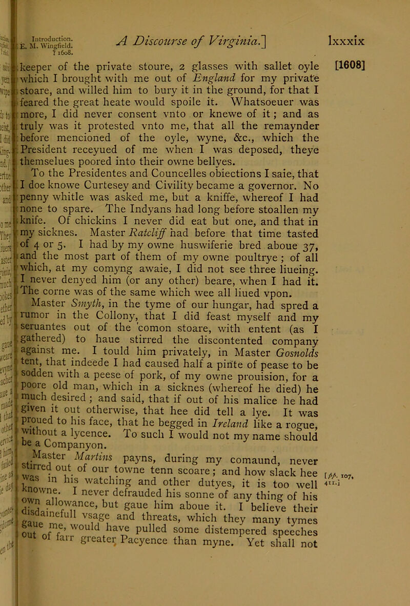 )tlier' '^lE. m\TSLw: ^ Discourse of Virginia:\ ome Thev iueit 'astei* jim! nucli ]ok£i keeper of the private stoure, 2 glasses with sallet oyle , Avhich I brought with me out of England for my private jstoare, and willed him to bury it in the ground, for that I ; feared the great heate would spoile it. Whatsoeuer was is ton more, I did never consent vnto or knewe of it; and as j truly was it protested vnto me, that all the remaynder ■before mencioned of the oyle, wyne, &c., which the ■.President receyued of me when I was deposed, theye themselues poored into their owne bellyes. To the Presidentes and Councelles obiections I saie, that il doe knowe Curtesey and Civility became a governor. No -penny whitle was asked me, but a kniffe, whereof I had rnone to spare. The Indyans had long before stoallen my tknife. Of chickins I never did eat but one, and that in my sicknes. Master Ratcliff had before that time tasted of 4 or 5. I had by my owne huswiferie bred aboue 37, fand the most part of them of my owne poultrye ; of all I'which, at my comyng awaie, I did not see three liueing. I never denyed him (or any other) beare, when I had it. iThe come was of the same which wee all lined vpon. Master Smyth, in the tyme of our hungar, had spred a rumor in the Collony, that I did feast myself and my seruantes out of the 'comon stoare, with entent (as I gathered) to haue stirred the discontented company against me. I tould him privately, in Master Gosnolds tent, that indeede I had caused half a pinte of pease to be sodden with a peese of pork, of my owne prouision, for a poore old man, which in a sicknes (whereof he died) he much desired; and said, that if out of his malice he had given it out otherwise, that hee did tell a lye. It was proued to his face, that he begged in Ireland like a rogue, withcmt a lycence. To such I would not my name should DC a Companyon. Master Martins payns, during my comaund, never Sir • tenn scoare ; and how slack hee Was in his watching and other dutyes, it is too well Knowne. I never defrauded his sonne of any thing of his dSafnefSir''^’gaue him aboue it. I believe their out of fo’ rdistempered speeches of fair greater Pacyence than myne. Yet shall not mi 0 acK aue la^*. tliaf). tt«l Ixxxix [1608] [M 107, 4H.J