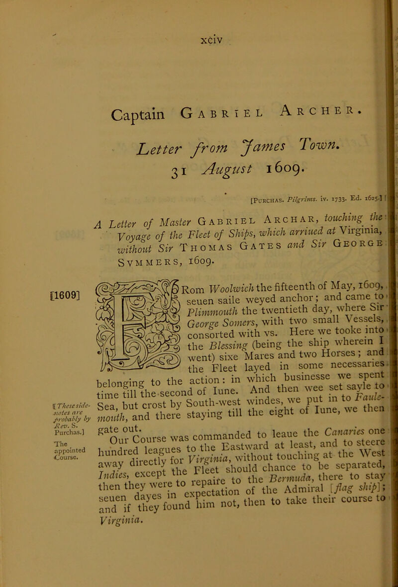 [1609] I These side- stoles arc probably by liev. S. Purchas.] The, appointed Course. Captain Gabriel Archer. Letter from fames Town, 31 August 1609. [PuRCHAS. PUsrims. iv. 1733. Ed. 1625.] t A Letter of Master Gabriel Archar, touclnng^ the Voyage of the Fleet of Ships, which arnued at Virginia, without Sir Thomas Gates and Sir George SVMMERS, 1609* Rom IFoo/wic/i the fifteenth of May, 1609, seuen saile weyed anchor; and came to • Plimmouth the twentieth day, where Sir- George Somers, with two small Vessels, consorted with vs. Here we tooke into ■ the Blessing (being the ship wherein 1 went) sixe Mares and two Horses; and the Fleet layed in some necessaries leloneine to the action: in which businesse we spent me tiU^ And then wee set sayle to 'ea but crost by South-west windes, we put m to S/!; andThe% staying till the eight of lune, we then '“o,n“course was commanded to leaue the Cnnnnes one except tte Fleet sto hen they were to tepaue^ the Admiral [flag rd“lf Urey found him not, then to take their course to Virginia.