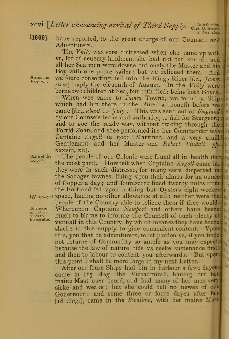 [1609] Arriuall in Virginia. Ei: mi Capt. G. Archer* 31 Aug. 1609. haue reported, to the great charge of our Counsell and Aduenturers. The Vnity was sore distressed when she came vp with vs, for of seuenty landmen, she had not ten sound; and all her Sea men were downe but onely the Master and his • Boy with one poore sailer: but we relieued them. And we foure consorting, fell into the Kings Riuer [i.e., James: river] haply the eleuenth of August. In the Vjiity were borne two children at Sea, but both died: being both Boyes.. When wee came to lames Towne, we found a Ship> which had bin there in the Riuer a moneth before we; came [i.e., about 10 July]. This was sent out of Englandl by our Counsels leaue and authority, to fish for Sturgeon; and to goe the ready way, without tracing through the Torrid Zoan, and shee performed it: her Commander was^ Captaine Argoll (a good Marriner, and a very ciuilli:.,! Gentleman) and her Master one Robert Tindall [pp. xxxviii, xli]. The people of our Colonie were found all in health (for the most part). Howbeit when Captaine Argoll came in, they were in such distresse, for many were dispersed in the Sauages townes, lining vpon their almes for an ounce of Copper a day; and fourescore lined twenty miles from the Fort and fed vpon nothing but Oysters eight weekes IMiss.472-] space, hauing no other allowance at all: neither were the people of the Country able to relieue them if they would. Whereupon Captaine Newport and others haue beene much to blame to informe the Counsell of such plenty of victuall in this Country, by which meanes they haue beene slacke in this supply to giue conuenient content. Vpon this, you that be aduenturers, must pardon vs, if you finde not returne of Commodity so ample as you may expect, because the law of nature bids vs seeke sustenance first,' and then to labour to content you afterwards. But vpon this point I shall be more large in my next Letter. After our foure Ships had bin in harbour a fewe dayes,' State of the Colony. Idlene.sse and other vices to blame also. came in [15 Aug] the Viceadmirall, hauing cut hei maine Mast ouer boord, and had many of her men ver> sicke and weake ; but she could tell no newes of oui Gouernour: and some three or foure dayes after her [18 Aug.], came in the Swallow, with her maine MasJ- i£!l Colo Pj t; H