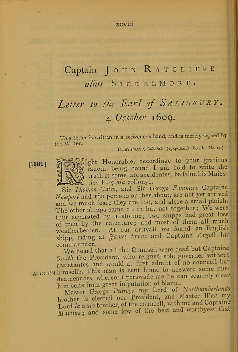 Captain John Ratcliffe alias S I c K E L M o R E . Letter to the Earl of Salisbury, 4 October 1609. [1609] This letter is written in a scrivener’s hand, and is merely signed by the Writer. \State Papers, Colonial. (1574-1621.) Vol. I. No. 19.] Ight Honorable, accordinge to your gratious lauour being bound I am bold to write the truth of some late accidentes, be falne his Maies- ties Virginia collonye. Sir Thomas Gates, and Sir George Summers Captaine Newport and i8o persons or ther about, are not yet arrived and we much feai'C they are lost, and alsoe a small pinish. The other shipps came all in but not together; We were thus seperated by a storme; two shipps had great loss of men by the calenture; and most of them all much weatherbeaten. At our arrivall we found an English shipp, riding at James towne and Captaine Argoll hir commaunder. , , . . • We heard that all the Counsell were dead but Captaine Smith the President, who reigned sole governer without assistantes and would at first admitt of no councell but fMx67.486]himselfe. This man is sent home to answere some mis- deameanors, whereof I perswade me he can scaicely clear him selfe from great imputation of blame. Master George Pcarcye my Lord of Northumbcrlands brother is elected our President and Master llTsf my Lord la wars brother, of the councell, with me and <J>aptaine Marline ] and some few of the best and ^^olth}est tha