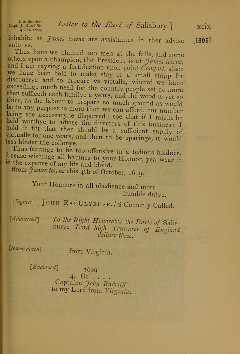 Letter to the Earl of Salisbury.[j Capt. J. Ratcliffe. 4 Oct. 1609. inhabite at James towne are assistantes in ther advise vnto vs. Thus haue we planted 100 men at the falls, and some others vpon a champion, the President is at James iowne, and 1 am raysmg a fortification vpon point Comfort, alsoe we haue been bold to mako stay of a small shipp for discouerye and to procure vs victalls, wherof we haue exceedi^e much need for the country people set no more then sufficeth each familye a yeare, and the wood is yet so thice, as the labour to prepare so much ground as would be to any purpose is more then we can afford, our number bemg soe necessaryhe dispersed: soe that if I might be advise the directors of this busines : I old It fitt that ther should be a sufficient supply of victualls for one yeare, and then to be sparinge, it would less hinder the collonye. I cease wishinge all hapines to your Honnor, yea wear it m the expense of my life and bloud. ^ ffrom James towne this 4th of October, i6og. \our Honnors in all obedience and most humble dutye. [S/g-ncd] John RadClyeffe./S Comenly Called. [Actdressed] To the Right Honorable the Earle of Salis- buiye Lord high Treasurer of England deliuer these. ^ xcix [1609] Vcwiraown] Virginia {.Endorsed] 4- Oc , . . . Captaine John Radcliff to my Lord from Virginia.