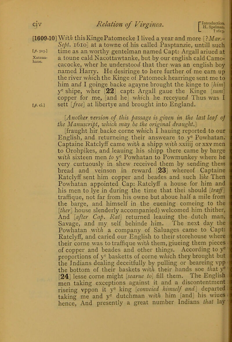 ? 1613. [1609-10] Wzt/i thisKingePatomecke I lived a year and more [IMar- Sept. 1610] at a towne of his called Pasptanzie, untill such f/-503] time as an worthy gentelman named Capt: Argali ariued at hane“^' ^ toune cald Nacottawtanke, but by our english cald Camo- cacocke, wher he understood that ther was an english boy named Harry. He desiringe to here further of me cam up the river w/w’ch the Kinge of Patomeck hearringe sent me to him and I goinge backe agayne brought the kinge to [him] y® shipe, wher [22] capt: Argali gaue the Kinge [sum] copper for me, [and he] which he receyuei Thus was I I/. cL] sett [free] at libertye and brought into England. [Another version of this passage is given in the last leaf oj the Manuscript, which may be the original draught.] [fraught hir backe come which I hauing reported to our English, and returneing their answeare to y® Powhatan. Captaine Ratclyff came with a shipp withxxhi] or.\.xvmen to Orohpikes, and leaning his shipp there came by barge with sixteen men to y® Powhatan to Powmunkey where he very curtuously in shew received them by sending them bread and veinson in reward [23] whereof Captaine Ratclyff sent him copper and beades and such like Then Powhatan appointed Cap: Ratclyff a house for him and his men to lye in during the time that thei should [iraff] traffique, not far from his owne but aboue half a mile from the bai'ge, and himself in the euening comeing to the [ther] house slenderly accompanied) welcomed him thither, And [after Cap. Rat] returned leaning the dutch man. Savage, and my self behinde him. The next day the Powhatan with a company of Saluages came to Capt: Ratclyff, and caried our English to their storehouse where their come was to traffique with them, giueing them pieces of copper and beades and other things. According to y® proportions of y® basketts of come which they brought but the Indians dealing deceitfully by pulling or beareing vpp the bottom of their baskets wft/i their hands soe that y^ [24] lesse come might [scarue to] fill them. The English men taking exceptions against it and a discontentment riseing vppon it y® king [convcied himself and] departed i taking me and y® dutchman with him [and] his wiues • hence. And presently a great number Indians that lay