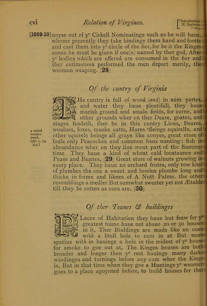 ? 1613. j. [1609-10] noyse out of Cirkell Nominatinge such as he will haue, j whome presently they take bindinge them hand andfootte.'S and cast them into y® circle of the her, for be it the Kingess sonne he must be giuen if onc[e] named by ther god, After* y‘= bodies which are offered are consumed in the her and: ther cerimonees performed the men depart merily, the; weomen weaping. [28] I Of the cimtry of Virginia a caied assapa- meek. c, 59. 3SS-] He cuntry is full of wood [and] in sum partes, and water they haue plentifull, they haue: marish ground and smale fields, for come, and: other grounds wher on ther Deare, goates, and; stages feadeth, ther be in this cuntry Lions, Beares, woulues, foxes, muske catts. Hares “fleinge squirells, and! other squirels beinge all graye like conyes, great store of( foule only Peacockes and common hens wanting: fish ini aboundance wher on they hue most part of the Summer; time They haue a kind of wheat cald locataunce andi Pease and Beanes, [29] Great store of walnuts growing in' euery place. They haue no orchard frutes, only tow kind: of plumbes the one a sweet and lussius plumbe long and: thicke in forme and liknes of A Nutt Palme, the other: resemblinge a medler But sumwhat sweeter yet not iEtable: till they be rotten as ours are. [30] Of ther foLines (£? buildinges Laces of Habitation they haue but feaw for y®* greatest toune haue not aboue 20 or 30 houses- in it, Ther Biuldinge are made like an ouen' with a litell hole to cum in at But more: spatius with in hauinge a hole in the midest of y® house: for smoke to goe out at. The Kinges houses are both broader and longer then y® rest hauinge many darke; windinges and turnings before any cum wher the Kinge; is. But in that time when they goe a Huntingey® weomen' goes to a place apoynted before, to build houses for ther;