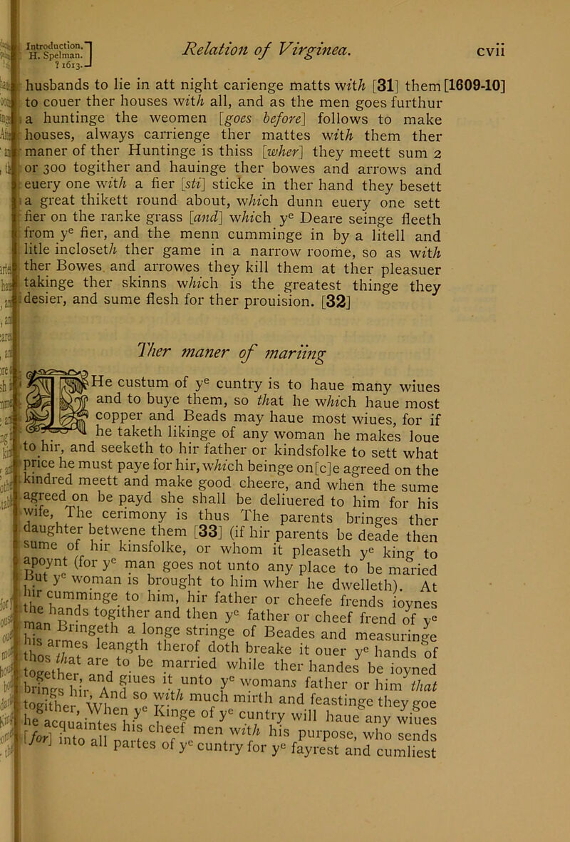 ooa iaj Ait! 'll ill hi ,aj lU ;ara I 23 ire ;h no* laa H^spetaan.'l Relatioit of Virginea. evil husbands to lie in att night carienge matts witA [31] them [1609-10] to couei' ther houses wzt/i all, and as the men goes furthur a huntinge the weomen [goes before] follows to make houses, always carrienge ther mattes wft/i them ther maner of ther Huntinge is thiss [wher] they meett sum 2 or 300 togither and hauinge ther bowes and arrows and euery one \wiih a her [siff] sticke in ther hand they besett a great thikett round about, w/ifch dunn euery one sett her on the ranke grass [and] w/w'ch y^ Deare seinge fleeth from y® fier, and the menu cumminge in by a litell and litle incloset/i ther game in a narrow roome, so as with ther Bowes, and arrowes they kill them at ther pleasuer takinge ther skinns w/wch is the greatest thinge they desier, and sume flesh for ther prouision. [32] T/ier maner of marimg He custum of y^ cuntry is to haue many wiues and to buye them, so if/iat he which, haue most copper and Beads may haue most wiues, for if he taketh likinge of any woman he makes loue [ia and seeketh to hir father or kindsfolke to sett what r d must paye for hir, wAich beinge on[c]e agreed on the kindred meett and make good cheere, and when the sume she shall be deliuered to him for his wile, Ihe cerimony is thus The parents bringes ther daughter betwene them [33] (if hir parents be deade then sume ot hir kinsfolke, or whom it pleaseth y« king to apoynt (for y« man goes not unto any place to be maried liut ye woman is brought to him wher he dwelleth) At he hands togither and then ye father or cheef frend of ye :1k leangth therof doth breake it ouer ye hands of '^brfngshi\ r f/ y'tomans father or him that toeX7\\n ^ and feastinge they goe Ifor] mto all purpose, who sends J ^°allpaitesofyecuntryforyefayrestandcumliest (of! A# Kifj