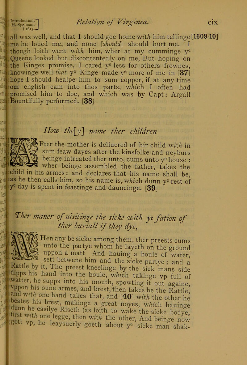 H. Spelnian ? 1613 nn. I >13. J Relation of Virginea. cix all was well, and that I should goe home wz't/i him tellinge [1609-10] me he loued me, and none [should] should hurt me, I though loith went witA him, wher at my cumminge Queene looked but discontentedly on me, But hoping on the Kinges promise, I cared y'^ less for others frown es, :knowinge well that y® Kinge made y*^ more of me in [37] hope I should healpe him to sum copper, if at any time lOur english cam into thos parts, 'which I often had promised him to doe, and which was by Capt: Argali god Bountifully performed. [38j anil ffO! )Be iiili How the[y'] name ther children Fter the mother is deliuered of hir child wftA in sum feaw dayes after the kinsfolke and neyburs beinge intreated ther unto, cums unto y® house : wher beinge assembled the father, takes the child in his armes: and declares that his name shall be, jfai as he then calls him, so his name is,w^fch dunn y®rest of lotU y® day is spent in feastinge and dauncinge. [39] war Tlier maner of uisitinge the sicke with yc fation of ther buriall if they dye^ Hen any be sicke among them, ther preests cums unto the partye whom he layeth on the ground uppon a matt And hauing a boule of water, P him and the sicke partye; and a Kattle by it. The preest kneelinge by the sick mans side clipps his hand into the boule, wAfch takinge vp full of watter, he supps into his mouth, spowting it’ out againe vppon his oune armes, and brest, then takes he the Rattle’ and wit/i one hand takes that, and [40] wft/i the other he dunn Ir' [^akjnge a great noyes, which hauinge gott vp, he leaysuerly goeth about y® sicke man shak- 5'