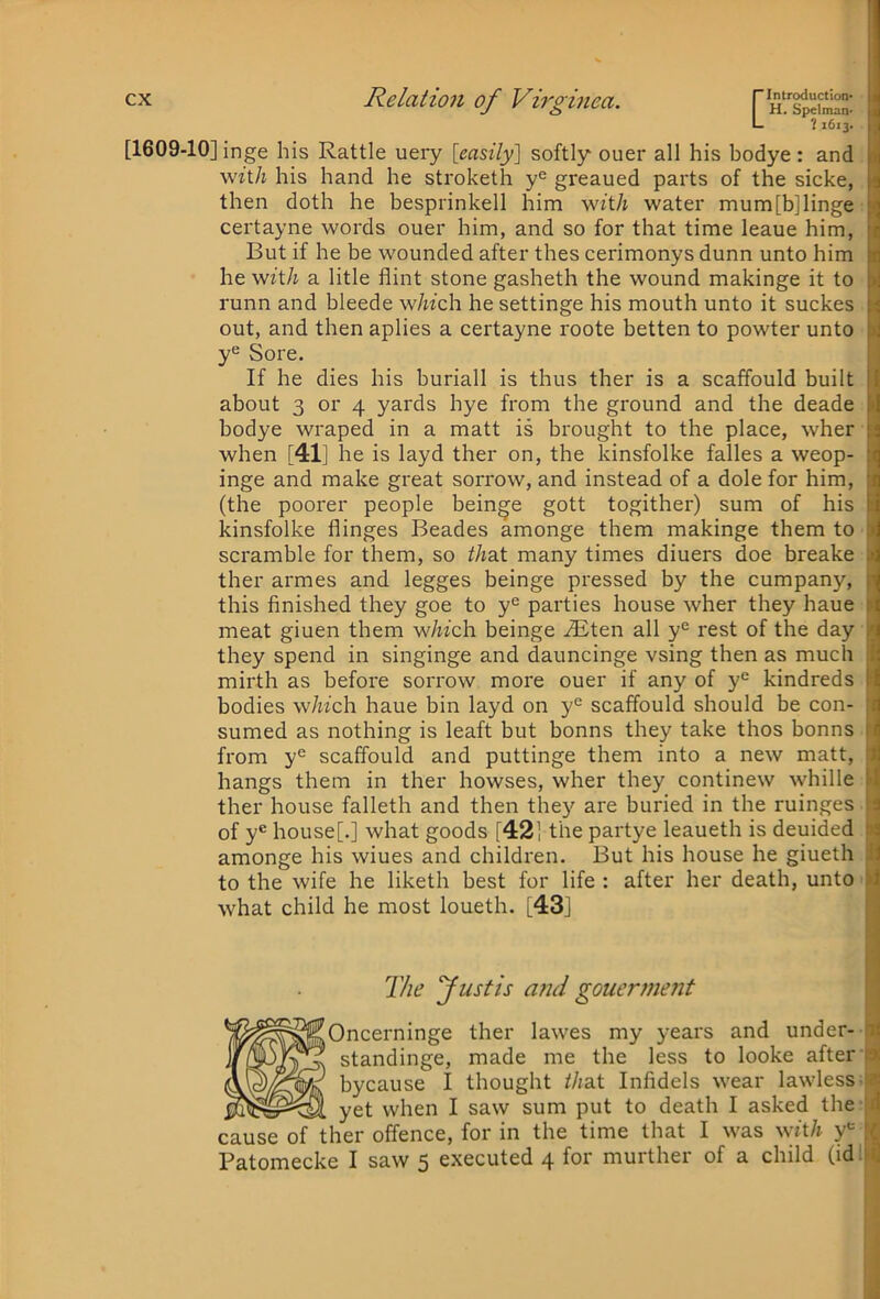 I H, Spelman- L 11613. [1609-10] inge his Rattle uery [easily] softly ouer all his bodye : and wft/i his hand he stroketh y® greaued parts of the sicke, then doth he besprinkell him with water mum[b]linge certayne words ouer him, and so for that time leaue him, But if he be wounded after thes cerimonys dunn unto him he wft/j a litle flint stone gasheth the wound makinge it to runn and bleede w/w'ch he settinge his mouth unto it suckes out, and then aplies a certayne roote betten to powter unto Sore. If he dies his buriall is thus ther is a scaffould built about 3 or 4 yards bye from the ground and the deade bodye wraped in a matt is brought to the place, wher when [41] he is layd ther on, the kinsfolke falles a weop- inge and make great sorrow, and instead of a dole for him, (the poorer people beinge gott togither) sum of his kinsfolke flinges Beades amonge them makinge them to scramble for them, so thai many times diuers doe breake ther armes and legges beinge pressed by the company, this finished they goe to y® parties house wher they haue meat giuen them wAfch beinge vEten all y'^ rest of the day they spend in singinge and dauncinge vsing then as much mirth as before sorrow more ouer if any of y“^ kindreds bodies which, haue bin layd on y*^ scaffould should be con- sumed as nothing is leaft but bonns they take thos bonns from y° scaffould and puttinge them into a new matt, hangs them in ther bowses, wher they continew whille ther house falleth and then they are buried in the ruinges of y® house[.] what goods [42] the partye leaueth is deuided amonge his wiues and children. But his house he giueth to the wife he liketh best for life : after her death, unto what child he most loueth. [43] The fustis a?:d gouerf?ie?it [Oncerninge ther lawes my years and under- * standinge, made me the less to looke after bycause I thought that Infidels wear lawless- yet when I saw sum put to death I asked the cause of ther offence, for in the time that I was with y® Patomecke I saw 5 executed 4 for murther of a child (id: