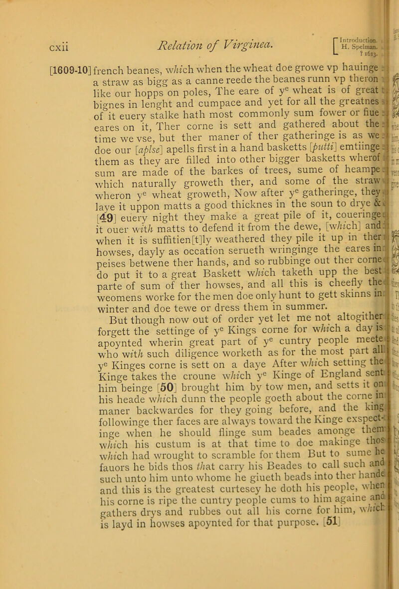 L } 1613. [1609-10] french beanes, w/«'ch when the wheat doe growe vp hauinge . ; a straw as bigg as a canne reede the beanes runn vp theron like our hopps on poles, The eare of y® wheat is of great bignes in lenght and cumpace and yet for all the greatnes ^ of it euery stalke hath most commonly sum fower or flue. eares on it, Ther come is sett and gathered about the r time we vse, but ther maner of ther gatheringe is as we. doe our \_aphe\ apells first in a hand basketts {putti] emtiinge. ^ them as they are filled into other bigger basketts wherof sum are made of the barkes of trees, sume of heampe.j which naturally groweth ther, and some of the stiaw j wheron y« wheat groweth, Now after y^ gatheringe, they.) laye it uppon matts a good thicknes in the soun to drye &». [49] euery night they make a great pile of it, coueringeu} it ouer wft/j matts to defend it from the dewe, [w/izch] and. i when it is suffitien[t]ly weathered they pile it up in then} bowses, dayly as occation serueth wringinge the eares in peises betwene ther hands, and so rubbinge out thei corneu do put it to a great Baskett w/wch taketh upp the best r parte of sum of ther bowses, and all this is cheefly thed weomens worke for the men doe only hunt to gett skinns in. Kt: lb, ^ c fit: % n winter and doe tewe or dress them in summer. But though now out of order yet let me not altogither forgett the settinge of y® Kings come for w/iich a day is apoynted wherin great part of y® cuntry people rneete who 'with such diligence worketh as for the most part all y*^ Kinges come is sett on a daye After which setting the Kinge takes the croune w/n‘ch y® Kinge of England sent him beinge [50] brought him by tow men, and setts it on his heade which dunn the people goeth about the come in maner backwardes for they going before, and the king followinge ther faces are always toward the Kinge exspect- inge when he should flinge sum beades amonge them w/«ch his custum is at that time to doe makinge thos which had wrought to scramble for them But to sume he fauors he bids thos iJiAt carry his Beades to call such and such unto him unto whome he giueth beads into ther hande and this is the greatest curtesey he doth his people, when his come is ripe the cuntry people cums to him againe ana gathers drys and rubbes out all his come for him, w/ncr. is layd in bowses apoynted for that purpose. [51] it; ir §