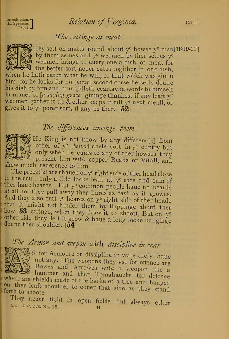 H. Speinmn. ? 1613 :] Relatio7i of Virginea. CXlll The settmge at meat sett on matts round about y® bowse y® men [1609-10] PI IIN^ by them selues and y^ weomen by ther selues y® weomen bringe to euery one a dish of meat for the better sort neuer eates togither in one dish, when he hath eaten what he will, or that w/wch was giuen r him, for he looks for no [meat] second corse he setts doune t his dish by him and mum[b]leth ceartayne words to himself in maner of [a saying grace] giuinge thankes, if any leaft y® f weomen gather it up & ether keeps it till y® next meall, or [ gives it to y® porer sort, if any be ther. [52] The differences amonge them He King is not know by any differenc[e] from other of y® [better] chefe sort in y® cuntry but only when he cums to any of ther bowses they present him wftA copper Beads or Vital), and shew much reuerence to him The preest[s] are shauen on y® right side of ther head close to the scull only a litle locke leaft at y® eare and sum of thes haue beards But y® common people haue no beards at all for they pull away ther hares as fast as it growes. And they also cutt y® heares on y® right side of ther heade u hinder them by flappinge about ther bow [5d] stnnge, when they draw it to shoott. But on y® other side they lett it grow & haue a long locke hanginge doune ther shoulder. [54] ^ The Armor and wepon with, discipline in war S for Armoure or dissipline in ware theTy] haue not any. The weopons they vse for offence are Bowes and Arrowes wft/i a weopon like a wh,-nh hammer and ther Tomahaucks for defence ra ft't “'i hanged forth toshoo[e ““''' “““ ^‘and They neuer fight in open fields but always ether ■Ca-C. Sc//. L/d. No. 16. H
