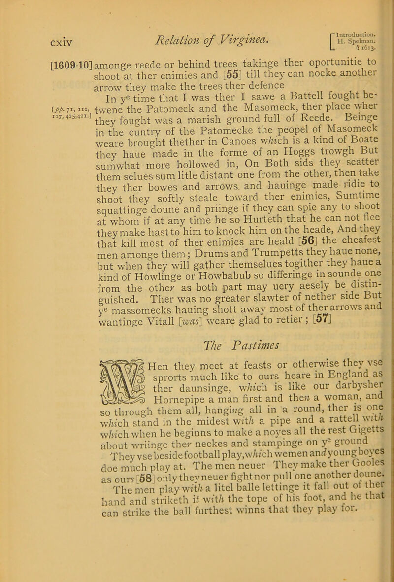 [1609-10] [/A 71. 117,415.421-] amonge reede or behind trees takinge ther oportunitie to shoot at ther enimies and [55] till thej' can nocke another arrow they make the trees ther defence In y® time that I was ther I sawe a Battell fought be- twene the Patomeck and the Masomeck, ther place ^yher they fought was a marish ground full of Reede. Beinge in the cuntry of the Patomecke the peopel of Masomeck weare brought thether in Canoes w/wch is a kind of Boate they haue made in the forme of an Hoggs trowgh But sumwhat more hollowed in, On Both sids the}' scatter them selues sum litle distant one from the othei, then take they ther bowes and arrows, and hauinge made ridie to shoot they softly steale toward ther enimies, Sumtime squattinge doune and priinge if they can spie any to shoot at whom if at any time he so Hurteth that he can not nee they make hast to him to knock him on the heade. And they that kill most of ther enimies are heald [56] the cheafest men amonge them ; Drums and Trumpetts they haue none, but when they will gather themselues togither they haue a kind of Howlinge or Howbabub so differinge in sounde one from the other as both part may uery aesely be distin- guished. Ther was no greater slawter of nether side But i y^ massomecks hauing shott away most of ther arrows and wantinge Vitall [was] weare glad to retier ; [57j The Pastmes Hen they meet at feasts or otherwise they vse sprorts much like to ours heare in England as ther daunsinge, which is like our darbyshei Plornepipe a man first and the» a woman, and so through them all, hangi»g all in_ a round, ther is one which stand in the midest with a pipe and a ratt^l_ witli which when he beginns to make a noyes all the rest Cngetts about wriinge ther neckes and stampinge on ground ^ They vse beside football play,w/u'ch wemen anrfyoungboyes doe much play at. The men neuer They make ther Gooles as ours [58] only they neuer fight nor pull one another doune. The men play wft/i a litel balle lettinge it fall out of ther hand and striketh i^ with the tope of his foot, and he that can strike the ball furthest winns that they play for.