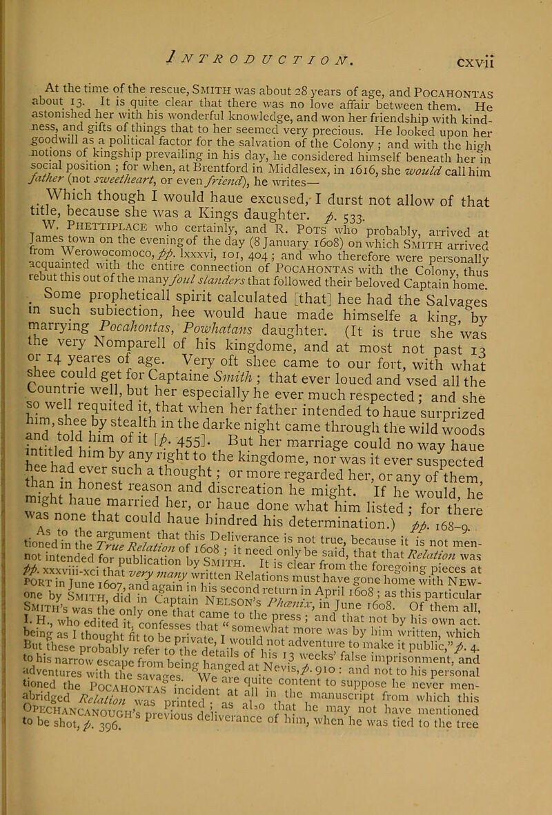 2 N T R 0 D U C T I 0 N. CXvil At the time of the rescue, Smith was about 28 years of age, and Pocahontas about 13. It is quite clear that there was no love affair between them. He astonished her with his wonderful knowledge, and won her friendship with kind- ness, and gifts of things that to her seemed very precious. He looked upon her goodwill as a political factor for the salvation of the Colony ; and with the hi<^h notions of kingship prevailing in his day, he considered himself beneath herin social position ; for when, at Brentford in Middlese.x, in 1616, she would call him Jatner (not sweetheart, or even friend), he writes— _ Which though I would haue excused,-1 durst not allow of that title, oecause she was a Kings daughter, f. 533. W. Phettiplace who certainly, and R. Pots who probably, arrived at James town on the evening of the day (8 January 1608) on which Smith arrived from Werowocomoco,y5/. Ixxxvi, loi, 404 ; and who therefore were personally connection of Pocahontas with the Colony, thus ebut this out of the xwzxvjfoul slanders that followed their beloved Captain home. _ Some propheticall spirit calculated [that] hee had the Salvages in such si^iection, hee would haue made himselfe a king bv marrying Poca/ionte, Powhatans daughter. (It is true she was the very Nomparell of his kingdome, and at most not past 1:1 01 14 yeares of a^. Very oft shee came to our fort, with what shee could get for Captame Smith ; that ever loued and vsed all the countrie well, but her especially he ever much respected; and she so we 1 requited it that when her father intended to haue surprized and ^dThL oT I ^ame through the wild woods infi+i a E- ^ ^ carnage could no way haue bol d ^ kingdome, nor was it ever suspected hee had ever such a thought; or more regarded her, or anv of them Uian in honest reason and discreation he might. If heVould he J^aue marned her, or haue done what him listed; for there one that could haue bindred his determination.) fp. 168-9 not intended for nublication hv qAtn-w cea only oe said, that Wx-Rl Relation was it) xxxviii vi~i fiiof ^ h clear from the foregoing- pieces at PORTTn W T written Relations must have gone home whh New 2 by luvrn%Un Smin Ne?S' ^ Smiths Nelson s Phcemx, in June 1608. Of them all ■TX dl.ed“'(o„feS ■  ■’?' '=>' being as I thought fit to be nrivni'p 1 x-noxe was by him written, which I5ut these probfldv refer adventure to make it public,”/- 4- to his narrow escape from beinrr inno-pd^ f ivr^ weeks’ false imprisonment, and adventures with the savages -f p at Nevis,/. 910 : and not to his personal tioned the PoCAioSTncifllV^i never men- abridged Relation was nrintprl • ^1 >a the manuscript from which this Opechancanough’s previous dolivpi- ^ mentioned to be shot, /. 396. P dchvciance of him, when he was lied to the tree