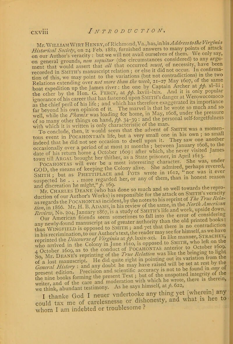 CXVlll Mr WiLUAMWlRTHENRY,ofRichmond,Va.,has,inhis^</r/;'m/<7/'/i^Fzr^V«« Historical Society, on 24 Feb. 1882, furnished answers to naany points of attack on our Author’s veracity : but we will not avail ourselves of them We only say, on <reneral grounds, non sequitiir (the circumstances considered) to any argu- ment that would assert that all that occurred niust, of necessity have been recorded in Smith’s manuscript relation ; or else it did not occur. In conhrma- tion of this, we may point to the variations (but not contradictions) m the two Relations extending over 7iot more than the 21-27 May 1607, of the same boat expedition up the James river: the one by Captain Archer zX. pp. xl hi , the other by the Hon. G. Percy, at pp. Ixviii-lxix. And it is only popular icrnoi-ance of his career that has fastened upon Smith’s danger at Werowocomoco as the chief peril of his life ; and which has therefore exaggerated its importance far beyond Ins own opinion of it. The marvel is that he wrote so much and so well, while the Phcenix\\a.s loading for home, in May, 1608, under the Pressure of so many other things on hand, pp. 34-39.: and the personal self-forgetfulness with which it is written is only characteristic of the man. To conclude, then, it would seem that the advent of Smith was a momen- tous event in Pocahontas’s life, but a very small one m his own , so small indeed that he did not see occasion to dwell upon it. They saw one an°t occasionally over a period of at most 21 months ; between January j6o8, to the date of his return home 4 October 1609: after which, she never visited Jam town till ArGAL brought her thither, as a State prisoner, in Apii j. Pocahontas will ever be a most interesting chaiactei. S , GOD, the means of keeping the Colony alive. She admired,^perhaps r \ , Smith • but as Phettiplace and Pots wrote m 1612, nor r%as it e\er >suspected he . . . more regarded her, or any of them, than in honest leason and discreation he might,”169. r, 1 therenro- Mr. Charles Deane (who has done so much and so auction of our AuthoFs Works) is responsible for the attack ‘ as regards the Poc.ahontas incident,by the notes to his American Hon tn 1866. Mr. H. B. Adams, in his review of the same, in the h ot th Revi^J^o 204 January 1867, is a study of Smith’s life and work, upside down Our AmerSA seem sometimes to fall into the error of considering any newly S manuscript as of greater authority than tlm.old printed book^^^^ thus Wingfield is opposed to Smith ; and yet that theie is n in his recrimination, to our Author’s text, the reader may sec for himself, a ‘ reprinted the Discourse of Virginia ztpp. j on the who arrived in the Colony in June 1610, is opposed ^ On-ober 1600 as to the conduct of Pocahontas anterioi to October 1^. So Mr Deane’s reprinting of the True Relation ivas like the bringing o 'S nf \ lo;t manuscr S He did quite right in pointing out its variation from he SIS ’ rs we think, abundant testimony. As he says himself, at/. 6—, T thanke God I neuer vndertooke any thing yet wherein] any coJld tax m? of carelesnesse or dishonesty, and what is hee to whom I am indebted or troublesome ?