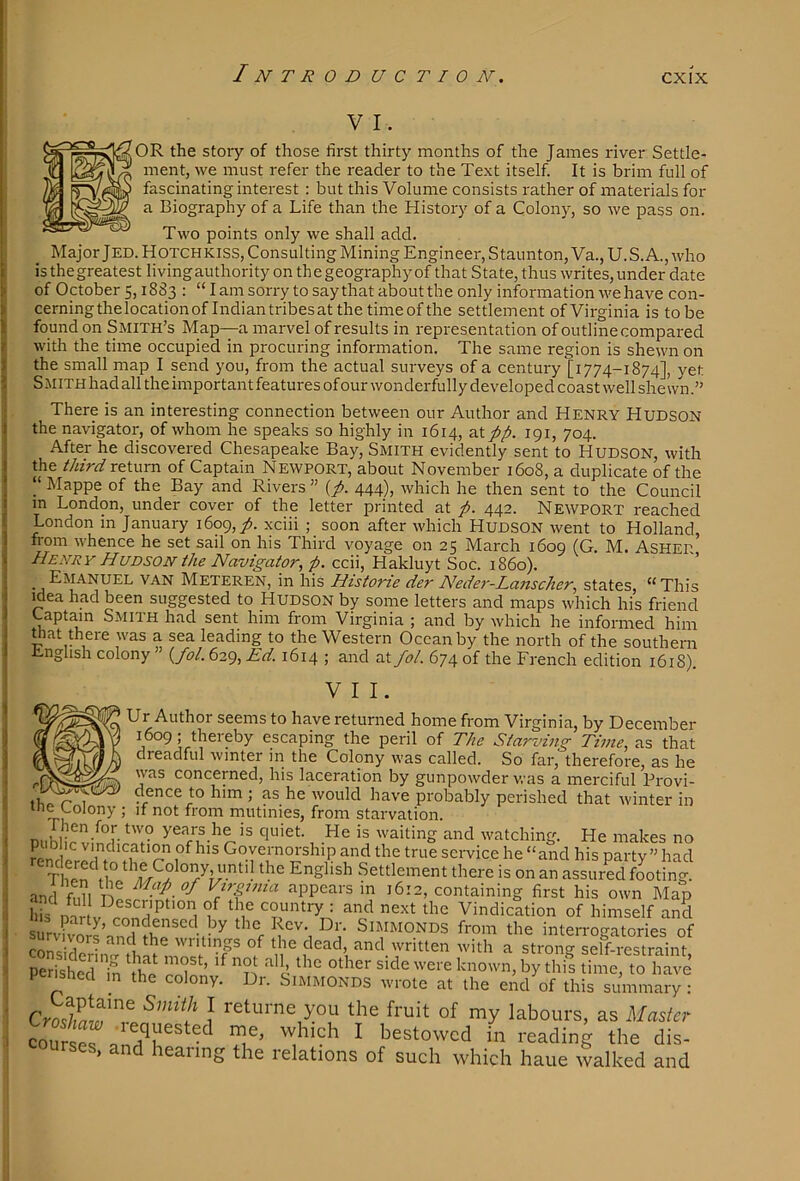 V I. OR the story of those first thirty months of the James river Settle- ment, we must refer the reader to the Text itself. It is brim full of fascinating interest : but this Volume consists rather of materials for a Biography of a Life than the History of a Colony, so we pass on. Two points only we shall add. Major Jed. Hotchkiss, Consulting Mining Engineer, Staunton, Va.,U.S. A., who isthegreatest livingauthority on thegeographyof that State, thus writes,under date of October 5,1883 : “I am sorry to say that about the only information we have con- cerning the location of Indian tribes at the timeofthe settlement of Virginia is to be found on Smith’s Map—a marvel of results in representation of outline compared with the time occupied in procuring information. The same region is shewn on the small map I send you, from the actual surveys of a century [1774-1874], yet Smith had all the important features of our wonderfully developed coast well shewn.” There is an interesting connection between our Author and Henry Hudson the navigator, of whom he speaks so highly in 1614, at pp. 191, 704. After he discovered Chesapeake Bay, Smith evidently sent to HUDSON, with the third return of Captain Newport, about November 1608, a duplicate of the “ Mappe of the Bay and Rivers ” {p. 444), which he then sent to the Council in London, under cover of the letter printed at p. 442. Newport reached London in January 1609, yj. xciii ; soon after which Hudson went to Holland, from whence he set sail on his Third voyage on 25 March 1609 (G M. ASHER Henry Hudson the Navigator, p. ccii, Hakluyt Soc. 1860). Emanuel van Meteren, in his Historie der Nede7'-Lanscher, states, “ This idea had been suggested to Hudson by some letters and maps which his friend Captain Smith had sent him from Virginia ; and by which he informed him mat there was a sea leading to the Western Ocean by the north of the southern English colony (>/. 629, Ed. 1614 ; and at fol. 674 of the French edition 1618). VII. ‘ Ur Author seems to have returned home from Virginia, by December escaping the peril of The Starving Thne, as that dreadful winter in the Colony was called. So far, therefore, as he was concerned, his laceration by gunpowder was a merciful Provi- r 1 ^ dence to him ; as he would have probably perished that winter in me Colony ; if not from rnutmies, from starvation. n.iKi- quiet. He is waiting and watching. He makes no renrll^ Governorship and the true service he “and his party” had Thp^ ti° ^ English Settlement there is on an assured footing, and fi.ll VtrgJtna appears in 1612, containing first his own Map hil Dir V rnnH ^ couiiti-y 1 and next the Vindication of himself and survfv^^’ condensed by the Rev. Dr. SiMMONDS from the interrogatories of cnnci 1 the writings of the dead, and written with a strono- self-restraint Perished'm ^tlfe known, by this time, to have P ished in the colony. Dr. Simmonds wrote at the end of this summary : } returne you the fruit of my labours, as Master coTrsl which I bestowed in reading the dis- ourses, and hearing the relations of such which haue walked and