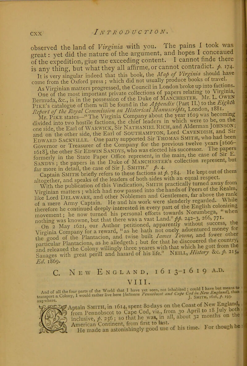 observed the land of Vivginia with you. The pains I took was great: yet did the nature of the argument, and hopes I conceaued of the expedition, giue me exceeding content. I cannot finde there is any thing, but what they all afhrme, or cannot contradict, p. It is very singular indeed that this book, the Map of Virginia should have come from the Oxford press ; which did not usually produce books of tra\ el. As Virginian matters progressed, the Council in London broke up into factions. One of the most important private collections of papers relating to ’ Bermuda, &c, is in the possession of the Duke of Manchester Pike’s catalogue of them will be found m the Appendix (Part II.) to Eighth Reiort of the Royal Commission on Historical Manuscripts, London, lobi. _ Mr. Pike states—“The Virginia Company about the year 1619 was becoming divided into two hostile factions, the chief leaders in which were to ^e, on t e one side, the Earl of Warwick, Sir Nathaniel Rich, and Alderman Johnson , and on the other side, the Earl of South.ampton, Lord Cavendish and Sir Edward Sackville. One party supported Sir Thomas Smith, vho ^^d ^en Governor or Treasurer of the Company for the previous twelve years [1^6- 1618], the other Sir Edwin Sandys, who was elected his successor, ihe pap^s formerly in the State Paper Office represent, m the mam, the case ^ S.\NDYS ; the papers in the Duke of Manchester’s collection represent, but far more’in detail, the case of Sir J. Smith.” p.\. „ , , Captain Smith briefly refers to these factions at/. 784- He kept out of them altogether, and speaks of the leaders of both sides with an equal respect With the publication of this Vindication, Smith prACticaUy turned aiNay from Virffinian matters ; which had now passed into the hands of Peers of the Realni, like°Lord Uel.\ware, and other Noblemen and Gentlernen, far above ihe rank of a mere Army Captain. He and his work were slenderly r^egarded. \\ hile therefore he continued deeply interested in every part J colomzm^ movement; he now turned his personal efforts towards Norumbega, vvhen nothing was knowne, but that there was a vast Land. pp. 242-3, , On 2 May 1621, our Author petitioned, apparently without success, the Virginia Company for a reward, “as he hath not onely aduentured money ffir the^good of the Plantacion, and twise built lames Rosone-, and particular Plantacions, as he alledgeth ; but for that he discouercd the counir), and releaued the Colony willingly three yeares with that which he Sauages with great perill and hazard of his life. Neill, History &.c./. - 51 ^Ed. 1869. C. New England, i6 VIII. I 2-1 619 anywhere. Aptain Smith, m 1614, spent 80 days on ^oast of New ^ from Pennobscot to Cape Cod, viz., from 30 April to inclusive, /. 256 ; so that he was, in all, about 32 months on the American Continent, from first to last. ihou'^h he He made an astonishingly good use of his time. For though nc