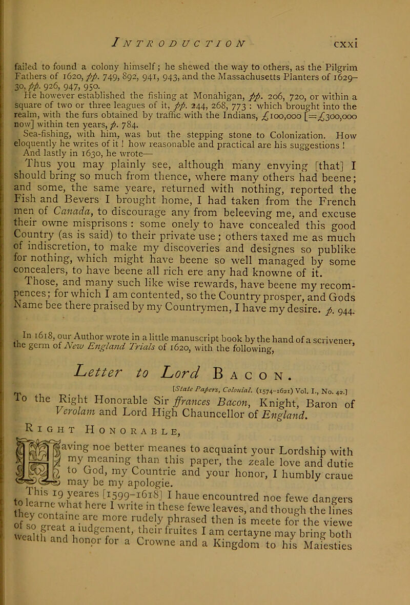 failed to found a colony himself; he shewed the way to others, as the Pilgrim Fathers of 1620, 749, 892, 941, 943, and the Massachusetts Planters of 1629- 30, pp. 926, 947, 950. He however established the fishing at Monahigan, pp. 206, 720, or within a square of two or three leagues of it, pp. 244, 268, 773 : which brought into the realm, with the furs obtained by traffic with the Indians, ;^ioo,ooo [=;^300,ooo j now] within ten years, p. 784. Sea-fishing, with him, was but the stepping stone to Colonization. How eloquently he writes of it! how reasonable and practical are his suggestions ! And lastly in 1630, he wrote— Thus you may plainly see, although many envying [that] I should bring so much from thence, where many others had beene; and some, the same yeare, returned with nothing, reported the Fish and Bevers I brought home, I had taken from the French men of Canada, to discourage any from beleeving me, and excuse their owne rnisprisons : some onely to have concealed this good Country (as^ is said) to their private use; others taxed me as much of indiscretion, to make my discoveries and designes so publike for nothing, which might have beene so well managed by some concealers, to have beene all rich ere any had knowne of it. Those, and many such like wise rewards, have beene my recom- pences; for which l am contented, so the Country prosper, and Gods Name bee there praised by my Countrymen, I have my desire, p. 944, _ In 1618, our Author wrote in alittle manuscript book by the hand of a scrivener the germ of New England Trials of 1620, with the following, ’ Letter to Lord Bacon. To \State Papers, Colonial. (1574-1621) Vol. I., No. 42.] the Right Honorable Sir ffmnces Bacon, Knight, Baron Vcrolam and Lord High Chauncellor o{ England. ight Honorable, of gaving noe better meanes to acquaint your Lordship with i than this paper, the zeale love and dutie Countne and your honor, I humbly craue may be my apologie. tf>[159971618I I haue encountred noe fewe dangers hev Z,': ‘ “d 'hough the lines of '“re rudely phrased then is meete fo? the viewe weaU an I ' u™ oertayne may bring both wealll, and honor for a Crowne and a Kingdom to his Maiesties