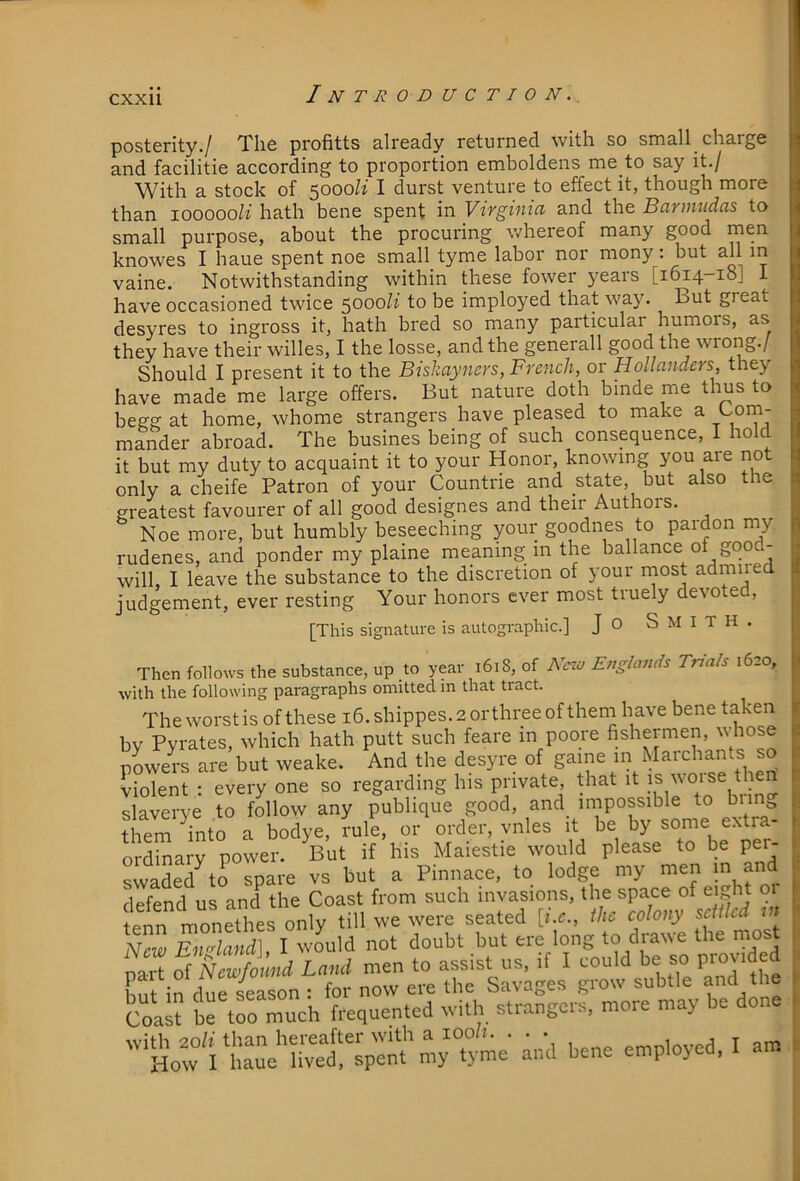 cxxu posterity./ The profitts already returned with so small_ charge and facilitie according to proportion emboldens me to say it./ With a stock of 5000/1 I durst venture to effect it, though more than loooooli hath bene spent in Virginia and the Barmndas to small purpose, about the procuring whereof many good knowes I haue spent noe small tyme labor nor mony: but all m vaine. Notwithstanding within these fower years [1614-18] I have occasioned twice 5000/i to be imployed that way. But great desyres to ingross it, hath bred so many particular humors, as they have their willes, I the losse, and the generall good the wrong./ Should I present it to the Biskayners, French, or Hollanders, they have made me large offers. But nature doth binde me thus to begg at home, whome strangers have pleased to make a '-om- mander abroad. The busines being of such consequence, I hold it but my duty to acquaint it to your Honor, knowing you are not only a cheife Patron of your Countrie and state, but also the greatest favourer of all good designes and their Authors. Noe more, but humbly beseeching your goodnes to pardon my rudenes, and ponder my plaine meaning in the ballance of good- will, I leave the substance to the discretion of your most admiied judgement, ever resting Your honors ever most truely devoted, [This signature is autographic.] J O SMITH. Then follows the substance, up to year 161S, of New Enghmds Trials 1620, with the following paragraphs omitted in that tract. The worst is of these i6.shippes.2orthreeof them have bene taken bv Pyrates, which hath putt such feare in poore fishermen, whose powers are but weake. And the desyre of gaine in Maichams so Violent : every one so regarding his private, that it slaverye to follow any publique good, and_ impossible to bnn them into a bodye, rule, or order, vnles it be by some extra ordinary power. But if his Maiestie would please to be per- SeTtrspare vs but a Pinnace, to lodge my men m and defend us and the Coast from such invasions, the space of eight or tenn monethes only till we were seated [he., the colony sciiled in New EnMand], I would not doubt but ere long to ^awe the mos Co‘as? brtro‘“much frequented with strangers, more may be done