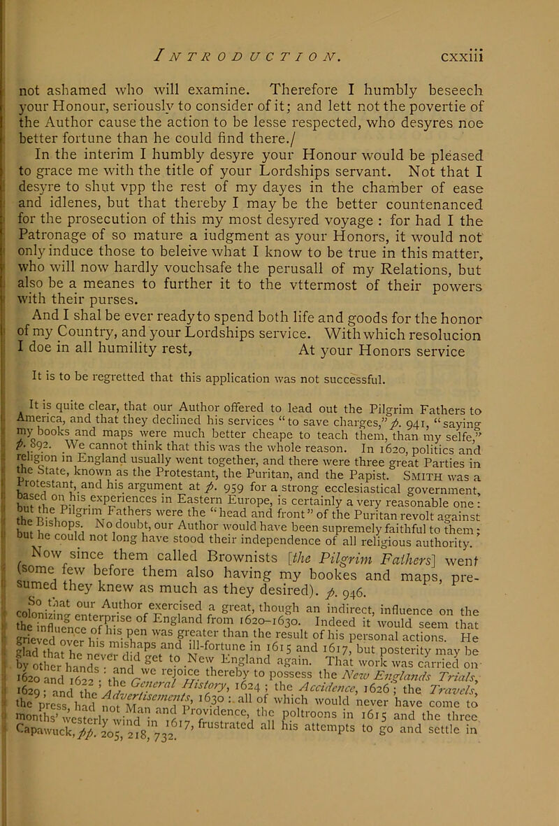 not ashamed who will examine. Therefore I humbly beseech your Honour, seriously to consider of it; and lett not the povertie of the Author cause the action to be lesse respected, who desyres noe better fortune than he could find there./ In the interim I humbly desyre your Honour would be pleased to grace me with the title of your Lordships servant. Not that I : desyre to shut vpp the rest of my dayes in the chamber of ease ' and idlenes, but that thereby I may be the better countenanced • for the prosecution of this my most desyred voyage : for had I the Patronage of so mature a iudgment as your Honors, it would not < only induce those to beleive what I know to be true in this matter, ' who will now hardly vouchsafe the perusall of my Relations, but also be a meanes to further it to the vttermost of their powers ■■ with their purses. And I shal be ever ready to spend both life and goods for the honor of my Country, and your Lordships service. With which resolucion I doe in all humility rest, At your Honors service I It is to be regretted that this application was not successful. ; It is quite clear, that our Author offered to lead out the Pilgrim Fathers to I. America, and that they declined his services “to save charges,”p. 941, “sayincr Y my books and maps ^yere much better cheape to teach them, than my selfe ” ■; We cannot think that this was the whole reason. In 1620, politics and t religion m England usuallv went together, and them wprp thvpp o-rpof Po.-fio.. -- >VU1U lU 10 t-apawiick,//. 205, 218, 732.