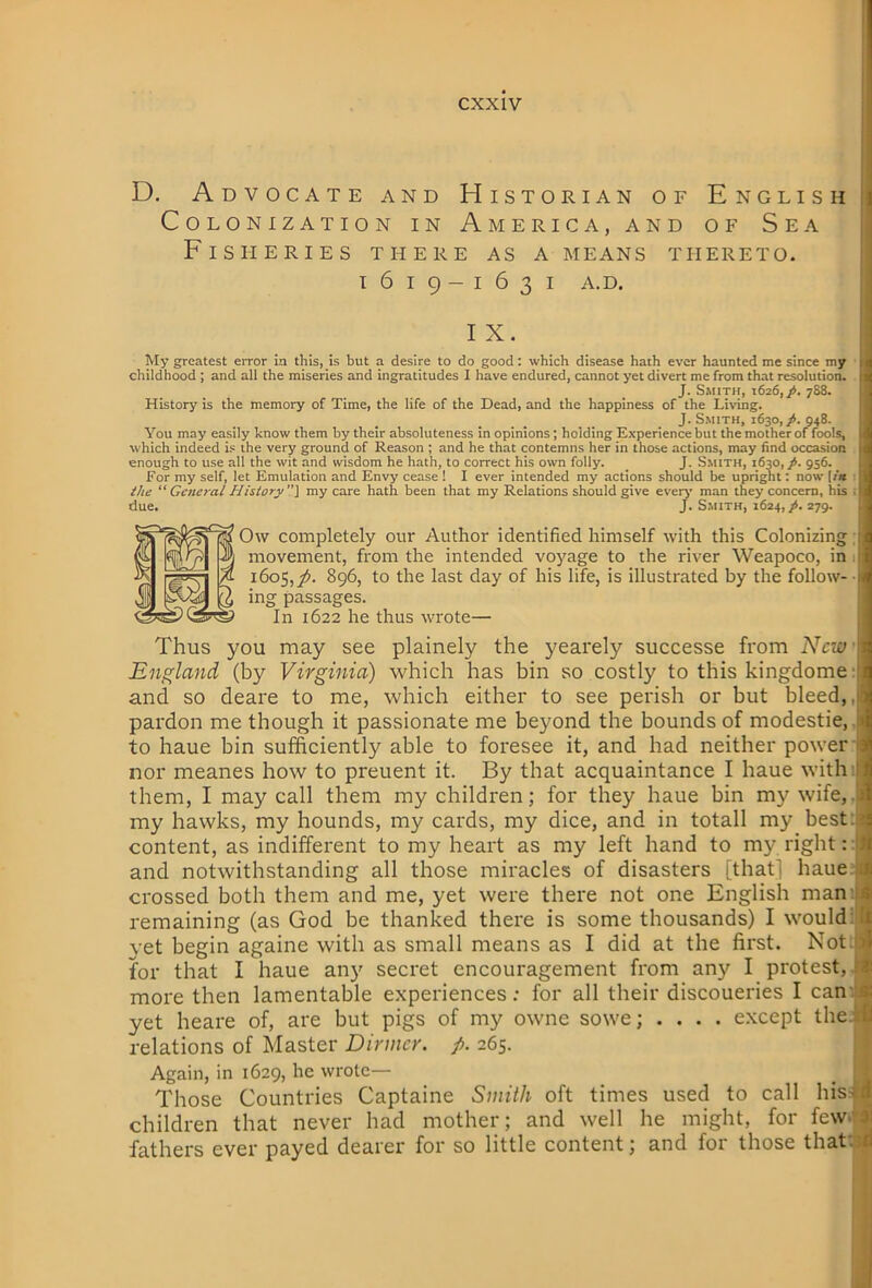 D. Advocate and Historian of English Colonization in America, and of Sea Fisheries there as a means thereto. i 1619-1631 A.D. ! I X. My greatest error in this, is but a desire to do good; which disease hath ever haunted me since my childhood ; and all the miseries and ingratitudes I have endured, cannot yet divert me from that resolution. J. Smith, 1626,/. 788. History is the memory of Time, the life of the Dead, and the happiness of the Living. J. Smith, 1630,948. You may easily know them by their absoluteness in opinions; holding Experience but the mother of fools, which indeed i.« the very ground of Reason ; and he that contemns her in those actions, may find occasion enough to use all the wit and wisdom he hath, to correct his own folly. J. Smith, 1630,/. 956. For my self, let Emulation and Envy cease ! I ever intended my actions should be upright; now I/« : the “ General History ”] my care hath been that my Relations should give ever^’ man they concern, his i due. J. S.mith, 1624,/. 279. Ow completely our Author identified himself with this Colonizing; movement, from the intended voyage to the river Weapoco, in 1 1605,y). 896, to the last day of his life, is illustrated by the follow-- ing passages. In 1622 he thus wrote— Thus you may see plainely the yearely successe from New' England (by Virginia) which has bin so costly to this kingdome- and so deare to me, which either to see perish or but bleed,, pardon me though it passionate me beyond the bounds of modestie, Ji to haue bin sufficiently able to foresee it, and had neither power ( nor meanes how to preuent it. By that acquaintance I haue with I them, I may call them my children; for they haue bin my wife,.{ my hawks, my hounds, my cards, my dice, and in totall my bestia content, as indifferent to my heart as my left hand to my right : [■ and notwithstanding all those miracles of disasters [that] haue.a crossed both them and me, yet were there not one English mam* remaining (as God be thanked there is some thousands) I would yet begin againe with as small means as I did at the first. Not.ja for that I haue an)' secret encouragement from any I protest,.^ more then lamentable experiences; for all their discoueries I can'ij yet heare of, are but pigs of my owne sowe; .... except the-ltf relations of Master Dinner, p. 265. :; Again, in 1629, he wrote— _ ; J Those Countries Captaine Smith oft times used to call his-ttf children that never had mother; and well he might, for few>r» fathers ever payed dearer for so little content; and for those thatvjfl